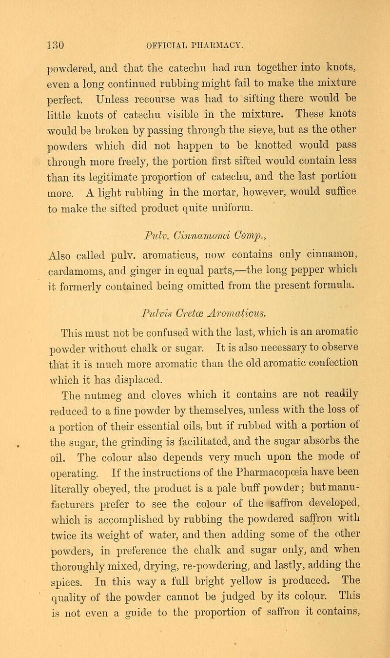 powdered, and that the catechu had run together into knots, even a long continued rubbing might fail to make the mixture perfect. Unless recourse was had to sifting there would be little knots of catechu visible in the mixture. These knots would be broken by passing through the sieve, but as the other powders which did not happen to be knotted would pass through more freely, the portion first sifted would contain less than its legitimate proportion of catechu, and the last portion more. A light rubbing in the mortar, however, would suffice to make the sifted product quite uniform. Pulv. Ginnamomi Comp., Also called pulv. aromaticus, now contains only cinnamon, cardamoms, and ginger in equal parts,—the long pepper which it formerly contained being omitted from the present formula. Pulvis Cretce Aromaticus. This must not be confused with the last, which is an aromatic powder without chalk or sugar. It is also necessary to observe that it is much more aromatic than the old aromatic confection which it has displaced. The nutmeg and cloves which it contains are not readily reduced to a fine powder by themselves, unless with the loss of a portion of their essential oils, but if rubbed with a portion of the sugar, the grinding is facilitated, and the sugar absorbs the oil. The colour also depends very much upon the mode of operating. If the instructions of the Pharmacopoeia have been literally obeyed, the product is a pale buff powder; but manu- facturers prefer to see the colour of the saffron developed, which is accomplished by rubbing the powdered saffron with twice its weight of water, and then adding some of the other powders, in preference the chalk and sugar only, and when thoroughly mixed, drying, re-powdering, and lastly, adding the spices. In this way a full bright yellow is produced. The quality of the powder cannot be judged by its colour. This is not even a guide to the proportion of saffron it contains,