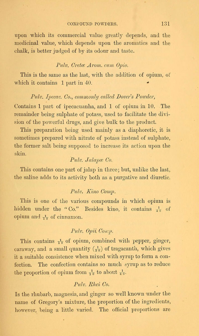 upon which its commercial value greatly depends, and the medicinal value, which depends upon the aromatics and the chalk, is better judged of by its odour and taste. Pidv. Cretos Arom. cum Opio. This is the same as the last, with the addition of opium, of which it contains 1 part in 40. * Pulv. Ipecac. Co., commonly called Dover's Powder, Contains 1 part of ipecacuanha, and 1 of opium in 10. The remainder being sulphate of potass, used to facilitate the divi- sion of the powerful drugs, and give bulk to the product. This preparation being used mainly as a diaphoretic, it is sometimes prepared with nitrate of potass instead of sulphate, the former salt being supposed to increase its action upon the skin. Pulv. Jalapw Co. This contains one part of jalap in three; but, unlike the last, the saline adds to its activity both as a purgative and diuretic. Pulv. Kino Comp. This is one of the various compounds in which opium is hidden under the  Co. Besides kino, it contains TV of opium and T\ of cinnamon. Pulv. Opii Comp. This contains TV of opium, combined with pepper, ginger, caraway, and a small quantity (?\) of tragacanth, which gives it a suitable consistence when mixed with syrup to form a con- fection. The confection contains so much syrup as to reduce the proportion of opium from TV to about ¥V Pulv. Rhei Co. Is the rhubarb, magnesia, and ginger so well known under the name of Gregory's mixture, the proportion of the ingredients, however, being a little varied. The official proportions are