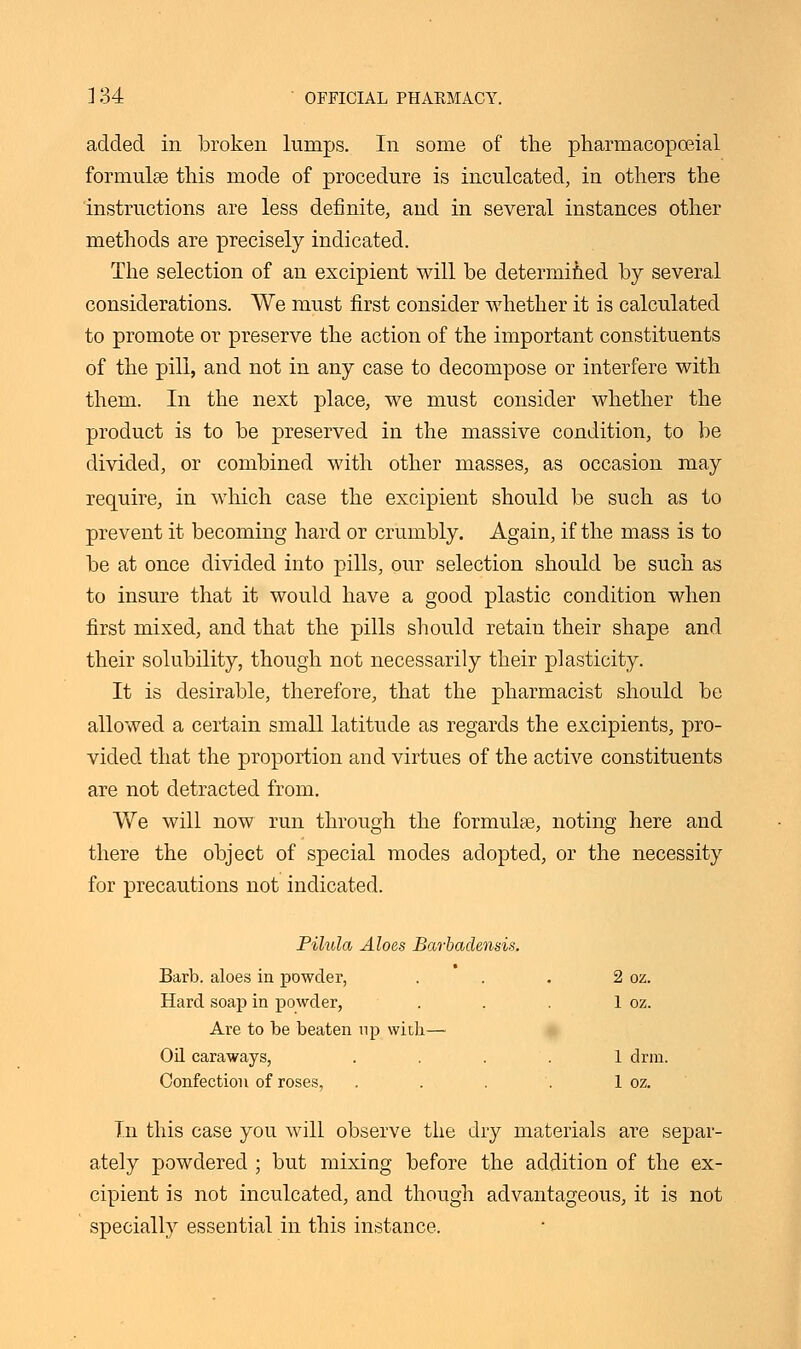 added in broken lumps. In some of the pharmacopceial formulas this mode of procedure is inculcated, in others the instructions are less definite, and in several instances other methods are precisely indicated. The selection of an excipient will be determined by several considerations. We must first consider whether it is calculated to promote or preserve the action of the important constituents of the pill, and not in any case to decompose or interfere with them. In the next place, we must consider whether the product is to be preserved in the massive condition, to be divided, or combined with other masses, as occasion may require, in which case the excipient should be such as to prevent it becoming hard or crumbly. Again, if the mass is to be at once divided into pills, our selection should be such as to insure that it would have a good plastic condition when first mixed, and that the pills should retaiu their shape and their solubility, though not necessarily their plasticity. It is desirable, therefore, that the pharmacist should be allowed a certain small latitude as regards the excipients, pro- vided that the proportion and virtues of the active constituents are not detracted from. We will now run through the formulas, noting here and there the object of special modes adopted, or the necessity for precautions not indicated. Pilula Aloes Barbadensis. Barb, aloes in powder, . . . 2 oz. Hard soap in powder, . . . 1 oz. Are to be beaten up with— Oil caraways, .... 1 drm. Confection of roses, . . . . 1 oz. In this case you will observe the dry materials are separ- ately powdered ; but mixing before the addition of the ex- cipient is not inculcated, and though advantageous, it is not specially essential in this instance.