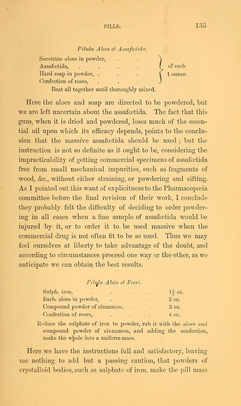 Pilula A loes et Assafaetidce. Socotrine aloes in powder, . . \ Assafoetida, . . . . f of each Hard soap in powder, . . . | 1 ounce. Confection of roses, . . , ) Beat all together until thoroughly mixed. Here the aloes and soap are directed to be powdered, but we are left uncertain about the assafoetida. The fact that this gum, when it is dried and powdered, loses much of the essen- tial oil upon which its efficacy depends, points to the conclu- sion that the massive assafoetida should be used; but the instruction is not so definite as it ought to be, considering the impracticability of getting commercial specimens of assafoetida free from small mechanical impurities, such as fragments of wood, &c, without either straining, or powdering and sifting. As I pointed out this want of explicitness to the Pharmacopoeia committee before the final revision of their work, I conclude they probably felt the difficulty of deciding to order powder- ing in all cases when a fine sample of assafoetida would be injured by it, or to order it to be used massive when the commercial drug is not often fit to be so used. Thus we may feel ourselves at liberty to take advantage of the doubt, and according to circumstances proceed one way or the other, as we anticipate we can obtain the best results. Pihda Aloes et Ferri. Sulph. iron, .. . . . lJr oz. Barb, aloes in powder, . . . 2 oz. Compound powder of cinnamon, . . 3 oz. Confection of roses, . . . 4 oz. Reduce the sulphate of iron to powder, rub it with the aloes and compound powder of cinnamon, and adding the confection, make the whole into a uniform mass. Here we have the instructions full and satisfactory, leaving me nothing to add but a passing caution, that powders of crystalloid bodies, such as sulphate of iron, make the pill mass