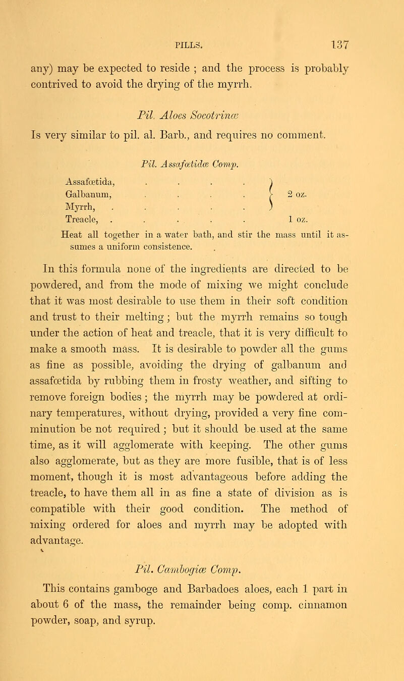 any) may be expected to reside ; and the process is probably contrived to avoid the drying of the myrrh. Pil, Aloes Socotrince Is very similar to pil. al. Barb., and requires no comment. Pil. Assafcetidce Comp. Assafoetida, .... Galbanum, .... Myrrh, ..... Treacle, . . . . . 1 oz. Heat all together in a water bath, and stir the mass until it as- sumes a uniform consistence. In this formula none of the ingredients are directed to be powdered, and from the mode of mixing we might conclude that it was most desirable to use them in their soft condition and trust to their melting; but the myrrh remains so tough under the action of heat and treacle, that it is very difficult to make a smooth mass. It is desirable to powder all the gums as fine as possible, avoiding the drying of galbanum and assafoetida by rubbing them in frosty weather, and sifting to remove foreign bodies; the myrrh may be powdered at ordi- nary temperatures, without drying, provided a very fine com- minution be not required ; but it should be.used at the same time, as it will agglomerate with keeping. The other gums also agglomerate, but as they are more fusible, that is of less moment, though it is most advantageous before adding the treacle, to have them all in as fine a state of division as is compatible with their good condition. The method of mixing ordered for aloes and myrrh may be adopted with advantage. Pil. Cambogice Comp. This contains gamboge and Barbadoes aloes, each 1 part in about 6 of the mass, the remainder being comp. cinnamon powder, soap, and syrup.