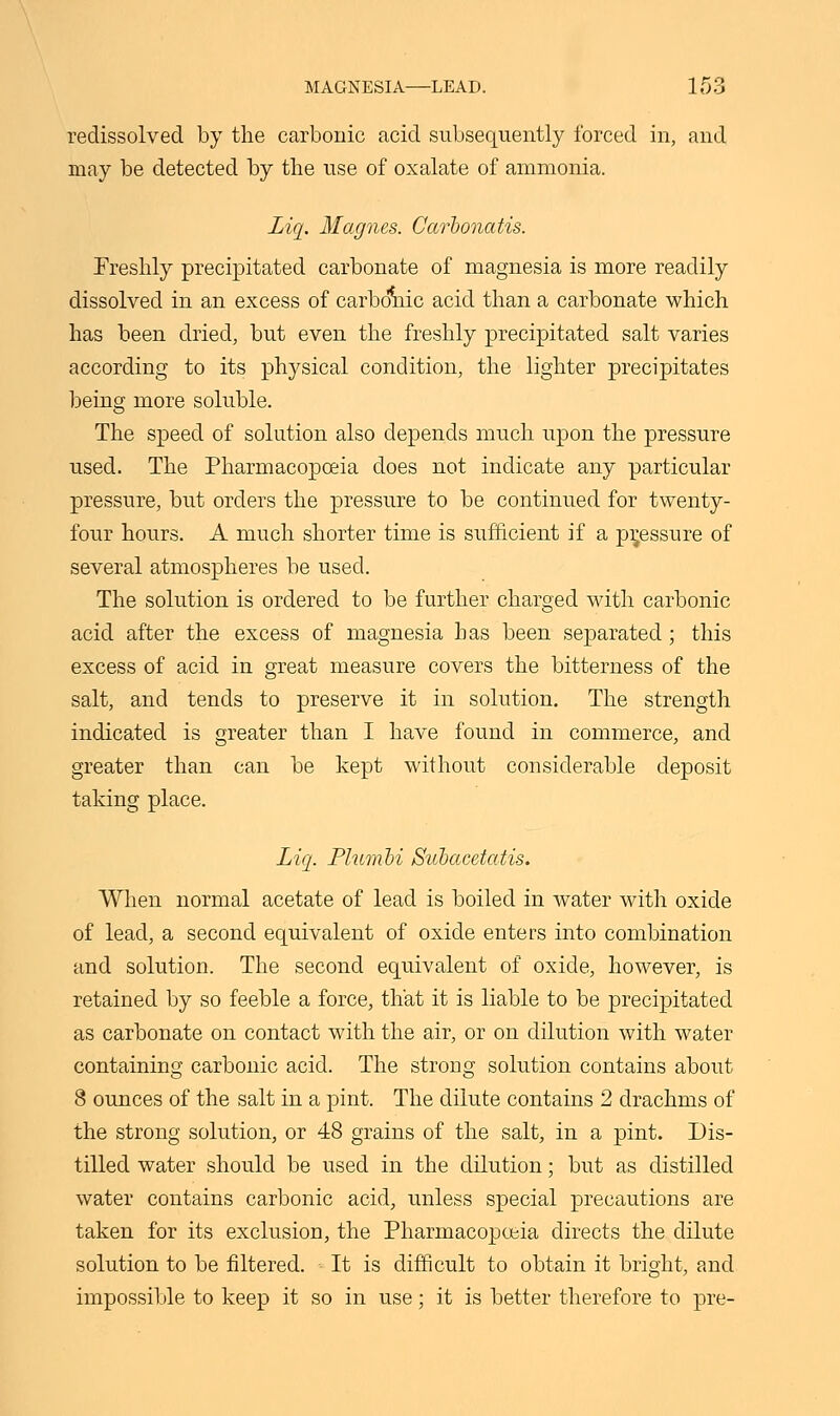 redissolved by the carbonic acid subsequently forced in, and may be detected by the use of oxalate of ammonia. Liq. Magues. Carbonatis. Freshly precipitated carbonate of magnesia is more readily dissolved in an excess of carbonic acid than a carbonate which has been dried, but even the freshly precipitated salt varies according to its physical condition, the lighter precipitates being more soluble. The speed of solution also depends much upon the pressure used. The Pharmacopoeia does not indicate any particular pressure, but orders the pressure to be continued for twenty- four hours. A much shorter time is sufficient if a pressure of several atmospheres be used. The solution is ordered to be further charged with carbonic acid after the excess of magnesia has been separated ; this excess of acid in great measure covers the bitterness of the salt, and tends to preserve it in solution. The strength indicated is greater than I have found in commerce, and greater than can be kept without considerable deposit taking place. Liq. Plumli Suhacetatis. When normal acetate of lead is boiled in water with oxide of lead, a second equivalent of oxide enters into combination and solution. The second equivalent of oxide, however, is retained by so feeble a force, that it is liable to be precipitated as carbonate on contact with the air, or on dilution with water containing carbonic acid. The strong solution contains about 8 ounces of the salt in a pint. The dilute contains 2 drachms of the strong solution, or 48 grains of the salt, in a pint. Dis- tilled water should be used in the dilution; but as distilled water contains carbonic acid, unless special precautions are taken for its exclusion, the Pharmacopoeia directs the dilute solution to be filtered. It is difficult to obtain it bright, and impossible to keep it so in use; it is better therefore to pre-