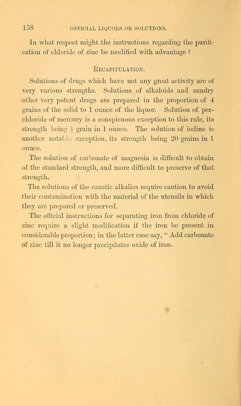 In what respect might the instructions regarding the purifi- cation of chloride of zinc be modified with advantage ? Recapitulation. Solutions of drugs which have not any great activity are of very various strengths. Solutions of alkaloids and sundry other very potent drugs are prepared in the proportion of 4 grains of the solid to 1 ounce of the liquor. Solution of per- chloride of mercury is a conspicuous exception to this rule, its strength being § grain in 1 ounce. The solution of iodine is another notably exception, its strength being 20 grains in 1 ounce. The solution of carbonate of magnesia is difficult to obtain of the standard strength, and more difficult to preserve of that strength. The solutions of the caustic alkalies require caution to avoid their contamination with the material of the utensils in which they are prepared or preserved. The official instructions for separating iron from chloride of zinc require a slight modification if the iron be present in considerable proportion; in the latter case say,  Add carbonate of zinc till it no longer precipitates oxide of iron.