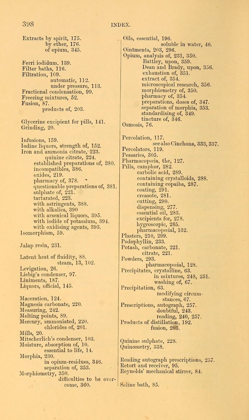 Extracts by spirit, 175. by ether, 176. of opium, 345. Ferri iodidum, 139. Filter baths, 116. Filtration, 1C9. automatic, 112. under pressure, 113. Fractional condensation, 99. Freezing mixtures, 52. Fusion, 87. products of, 203. Glycerine excipient for pills, 141. Grinding, 20. Infusions, 159. Iodine liquors, strength of, 152. Iron and ammonia citrate,' 223. quinine citrate, 224. established preparations of, 380. incompatibles, 386. oxides, 219. pharmacy of, 378. * questionable preparations of, 381. sulphate of, 221. tartarated, 223. with astringents, 388. with alkalies, 390 with arsenical liquors, 395. with iodide of potassium, 394. with oxidising agents, 393. Isomorphism, 59. Jalap resin, 231. Latent heat of fluidity, 88. steam, 13, 102. Levigation, 26. Liebig's condenser, 97. Liniments, 187. Liquors, official, 145. Maceration, 124. Magnesia carbonate, 220. Measuring, 242. Melting points, 89. Mercury, ammoniated, 220. chlorides of, 201. Mills, 20. Mitscherlich's condenser, 103. Moisture, absorption of, 10. essential to life, 14. Morphia, 230. in opium-residues, 346. separation of, 353. Morphometry, 350. difficulties to be over- come, 360. Oils, essentia], 196. soluble in water, 46. Ointments, 203, 296. Opium, analysis of, 231, 350. Battley, upon, 359. Dean and Brady, upon, 356. exhaustion of, 351. extract of, 354. microscopical research, 356. morphometry of, 350. pharmacy of, 354, preparations, doses of, 347. separation of morphia, 353. standardising of, 349. tincture of, 346. Osmosis, 76. Percolation, 117. see also Cinchona, 333, 337. Percolators, 119. Pessaries, 305. Pharmacopoeia, the, 127. Pills, camphor, 282. carbolic acid, 289. containing crystalloids, 288. containing copaiba, 287. coating, 291. creasote, 281. cutting, 290. dispensing, 277. essential oil, 283. excipients for, 278. hygroscopic, 285. pharmacopceial, 132. Plasters, 210, 299. Podophyllin, 233. Potash, carbonate, 221. citrate, 221. Powders, 293. pharmacopceial, 128. Precipitates, crystalline, 63. in mixtures, 248, 251. washing of, 67. Precipitation, 63. modifying circum- stances, 67. Prescriptions, autograph, 257. doubtful, 243. reading, 240, 257. Products of distillation, 192. fusion, 203. Quinine sulphate, 228. Quinometry, 338. Reading autograph prescriptions, 257. Retort and receiver, 95. Reynolds' mechanical stirrer, 84. Saline bath, 85.