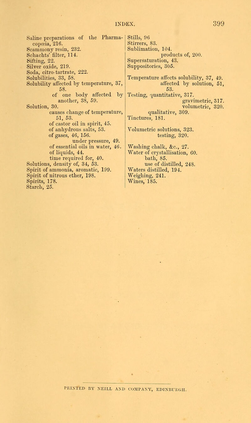 Saline preparations of the Pharma- copoeia, 216. Scammony resin, 232. Schachts' filter, 114. Sifting, 22. Silver oxide, 219. Soda, citro-tartrate, 222. Solubilities, 33, 58. Solubility affected by temperature, 37, 58. of one body affected by another, 38, 59. Solution, 30. causes change of temperature, 51, 53. of castor oil in spirit, 45. of anhydrous salts, 53. of gases, 46, 156. under pressure, 49. of essential oils in water, 46. of liquids, 44. time required for, 40. Solutions, density of, 34, 53. Spirit of ammonia, aromatic, 199. Spirit of nitrous ether, 198. Spirits, 178. Starch, 25. Stills, 96 Stirrers, 83. Sublimation, 104. products of, 200. Supersaturation, 43. Suppositories, 305. Temperature affects solubility, 37, 49. affected by solution, 51, 53. Testing, quantitative, 317. gravimetric, 317. volumetric, 320. qualitative, 309. Tinctures, 181. Volumetric solutions, 323. testing, 320. Washing chalk, &c, 27. Water of crystallisation, 60. bath, 85. use of distilled, 248. Waters distilled, 194. Weighing, 241. Wines, 185. PK1NTED BY NEILL AND COMPANY, EDINBURGH.