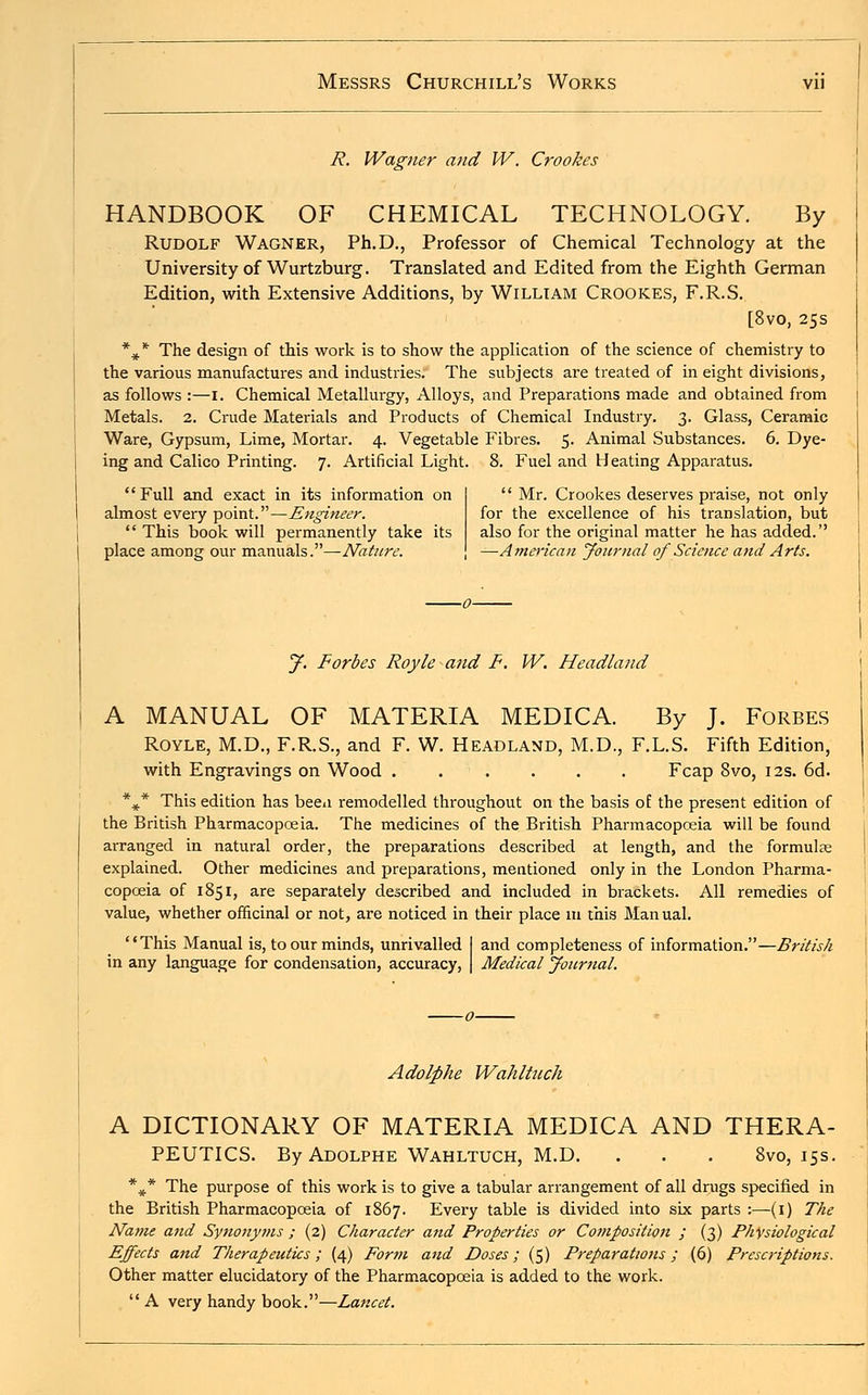 R. Wagner and W. Crookes HANDBOOK OF CHEMICAL TECHNOLOGY. By Rudolf Wagner, Ph.D., Professor of Chemical Technology at the University of Wurtzburg. Translated and Edited from the Eighth German Edition, with Extensive Additions, by William Crookes, F.R.S. [8vo, 25s *** The design of this work is to show the application of the science of chemistry to the various manufactures and industries. The subjects are treated of in eight divisions, as follows :—I. Chemical Metallurgy, Alloys, and Preparations made and obtained from Metals. 2. Crude Materials and Products of Chemical Industry. 3. Glass, Ceramic Ware, Gypsum, Lime, Mortar. 4. Vegetable Fibres. 5. Animal Substances. 6. Dye- ing and Calico Printing. 7. Artificial Light. 8. Fuel and Heating Apparatus.  Full and exact in its information on almost every point.—Engineer.  This book will permanently take its place among our manuals.—Nature.  Mr. Crookes deserves praise, not only for the excellence of his translation, but also for the original matter he has added. —American Journal of Science and Arts. J. Forbes Royle and F. W. Headland A MANUAL OF MATERIA MEDICA. By J. Forbes Royle, M.D., F.R.S., and F. W. Headland, M.D., F.L.S. Fifth Edition, with Engravings on Wood Fcap 8vo, 12s. 6d. %* This edition has beeu remodelled throughout on the basis of the present edition of the British Pharmacopoeia. The medicines of the British Pharmacopoeia will be found arranged in natural order, the preparations described at length, and the formulas explained. Other medicines and preparations, mentioned only in the London Pharma- copoeia of 1851, are separately described and included in brackets. All remedies of value, whether officinal or not, are noticed in their place 111 this Man ual. This Manual is, to our minds, unrivalled I and completeness of information.—British in any language for condensation, accuracy, | Medical Journal. Adolphe Wahltuch A DICTIONARY OF MATERIA MEDICA AND THERA- PEUTICS. By Adolphe Wahltuch, M.D. . . . 8vo, 15s. *#* The purpose of this work is to give a tabular arrangement of all drugs specified in the British Pharmacopoeia of 1867. Every table is divided into six parts :—(1) The Name and Synonyms ; (2) Character and Properties or Composition ; (3) Physiological Effects and Therapeutics; (4) Form and Doses; (5) Preparations; (6) Prescriptions. Other matter elucidatory of the Pharmacopoeia is added to the work.  A very handy book.—Lancet.