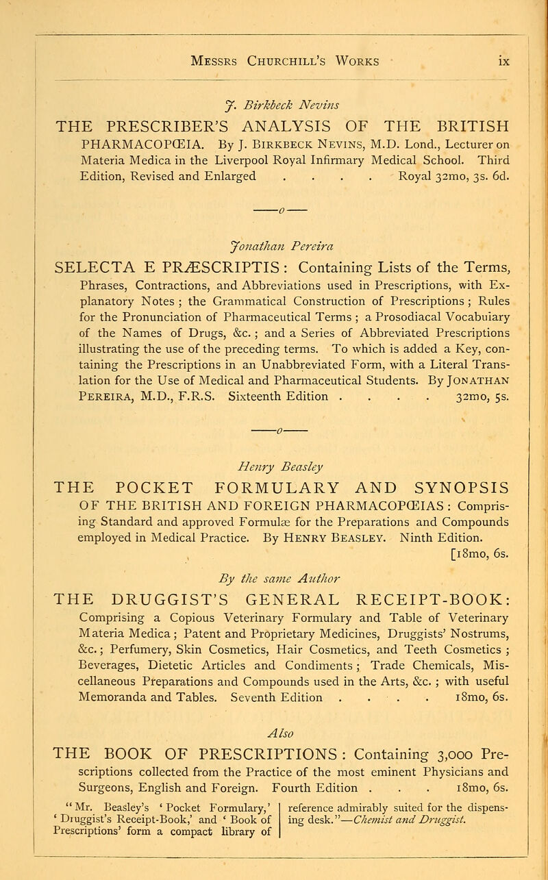 J. Birkbeck Nevins THE PRESCRIBER'S ANALYSIS OF THE BRITISH PHARMACOPOEIA. By J. Birkbeck Nevins, M.D. Lond., Lecturer on Materia Medica in the Liverpool Royal Infirmary Medical School. Third Edition, Revised and Enlarged .... Royal 32mo, 3s. 6d. Jonathan Pereira SELECTA E PR^ESCRIPTIS : Containing Lists of the Terms, Phrases, Contractions, and Abbreviations used in Prescriptions, with Ex- planatory Notes ; the Grammatical Construction of Prescriptions ; Rules for the Pronunciation of Pharmaceutical Terms ; a Prosodiacal Vocabulary of the Names of Drugs, &c.; and a Series of Abbreviated Prescriptions illustrating the use of the preceding terms. To which is added a Key, con- taining the Prescriptions in an Unabbreviated Form, with a Literal Trans- lation for the Use of Medical and Pharmaceutical Students. By Jonathan Pereira, M.D., F.R.S. Sixteenth Edition . . . . . 32mo, 5s. Henry Beasley THE POCKET FORMULARY AND SYNOPSIS OF THE BRITISH AND FOREIGN PHARMACOPOEIAS : Compris- ing Standard and approved Formulas for the Preparations and Compounds employed in Medical Practice. By Henry Beasley. Ninth Edition. [i8mo, 6s. By the same Author THE DRUGGIST'S GENERAL RECEIPT-BOOK: Comprising a Copious Veterinary Formulary and Table of Veterinary Materia Medica; Patent and Proprietary Medicines, Druggists' Nostrums, &c.; Perfumery, Skin Cosmetics, Hair Cosmetics, and Teeth Cosmetics ; Beverages, Dietetic Articles and Condiments; Trade Chemicals, Mis- cellaneous Preparations and Compounds used in the Arts, &c. ; with useful Memoranda and Tables. Seventh Edition . . . i8mo, 6s. Also THE BOOK OF PRESCRIPTIONS : Containing 3,000 Pre- scriptions collected from the Practice of the most eminent Physicians and Surgeons, English and Foreign. Fourth Edition . . . i8mo, 6s. Mr. Beasley's 'Pocket Formulary,' reference admirably suited for the dispens- ' Druggist's Receipt-Book,' and ' Book of ingdesk.—Chemist and Druggist. Prescriptions' form a compact library of