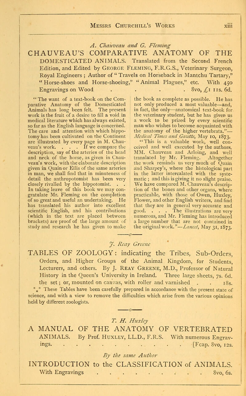 A. Chauveau and G. Fleming CHAUVEAU'S COMPARATIVE ANATOMY OF THE DOMESTICATED ANIMALS. Translated from the Second French Edition, and Edited by George Fleming, F.R.G.S., Veterinary Surgeon, Royal Engineers ; Author of  Travels on Horseback in Mantchu Tartary,  Horse-shoes and Horse-shoeing,  Animal Plagues, etc. With 450 Engravings on Wood .... 8vo, ,£1 us. 6d.  The want of a text-book on the Com- i the book as complete as possible. He has parative Anatomy of the Domesticated 1 not only produced a most valuable—and, Animals has long been felt. The present 1 in fact, the only—anatomical text-book for work is the fruit of a desire to fill a void in the veterinary student, but he has given us medical literature which has always existed, a work to be prized by every scientific so far as the English language is concerned. man who wishes to become acquainted with The care and attention with which hippo- the anatomy of the higher vertebrata.— tomyhas been cultivated on the Continent j Medical Times and Gazette, May 10, 1873. are illustrated by every page in M. Chau- This is a valuable work, well con- veau's work. . . . If we compare the , ceived and well executed by the authors, description, say of the arteries of the head MM. Chauveau and Arloing, and well and neck of the horse, as given in Chau- translated by Mr. Fleming. Altogether veau's work, with the elaborate description the work reminds us very much of Quain given in Quain or Ellis of the same arteries and Sharpey's, where the histological part in man, we shall find that in minuteness of in the latter intercalated with the syste- detail the anthropotomist has been very matic ; and this is giving it no slight praise, closely rivalled by the hippotomist. . . ! We have compared M. Chauveau's descrip- In taking leave of this book we may con- tion of the bones and other organs, where gratulate Mr. Fleming on the completion practicable, with those of Owen, Huxley, of so great and useful an undertaking. He Flower, and other English writers, and find has translated his author into excellent that they are in general very accurate and scientific English, and his contributions good. . . . The illustrations are very (which in the text are placed between numerous, and Mr. Fleming has introduced brackets) are proof of the large amount of a large number that are not contained in study and research he has given to make the original work.—Lancet, May 31,1873. J. Reay Greene TABLES OF ZOOLOGY: indicating the Tribes, Sub-Orders, Orders, and Higher Groups of the Animal Kingdom, for Students Lecturers, and others. By J. Reay Greene, M.D., Professor of Natural History in the Queen's University in Ireland. Three large sheets, 7s. 6d. the set; or, mounted on canvas, with roller and varnished . . 18s. *** These Tables have been carefully prepared in accordance with the present state of science, and with a view to remove the difficulties which arise from the various opinions held by differect zoologists. T. H. Huxley A MANUAL OF THE ANATOMY OF VERTEBRATED ANIMALS. By Prof. Huxley, LL.D., F.R.S. With numerous Engrav- ings [Fcap. 8vo, 12s. By the same Author INTRODUCTION to the CLASSIFICATION of ANIMALS. With Engravings 8vo, 6s.