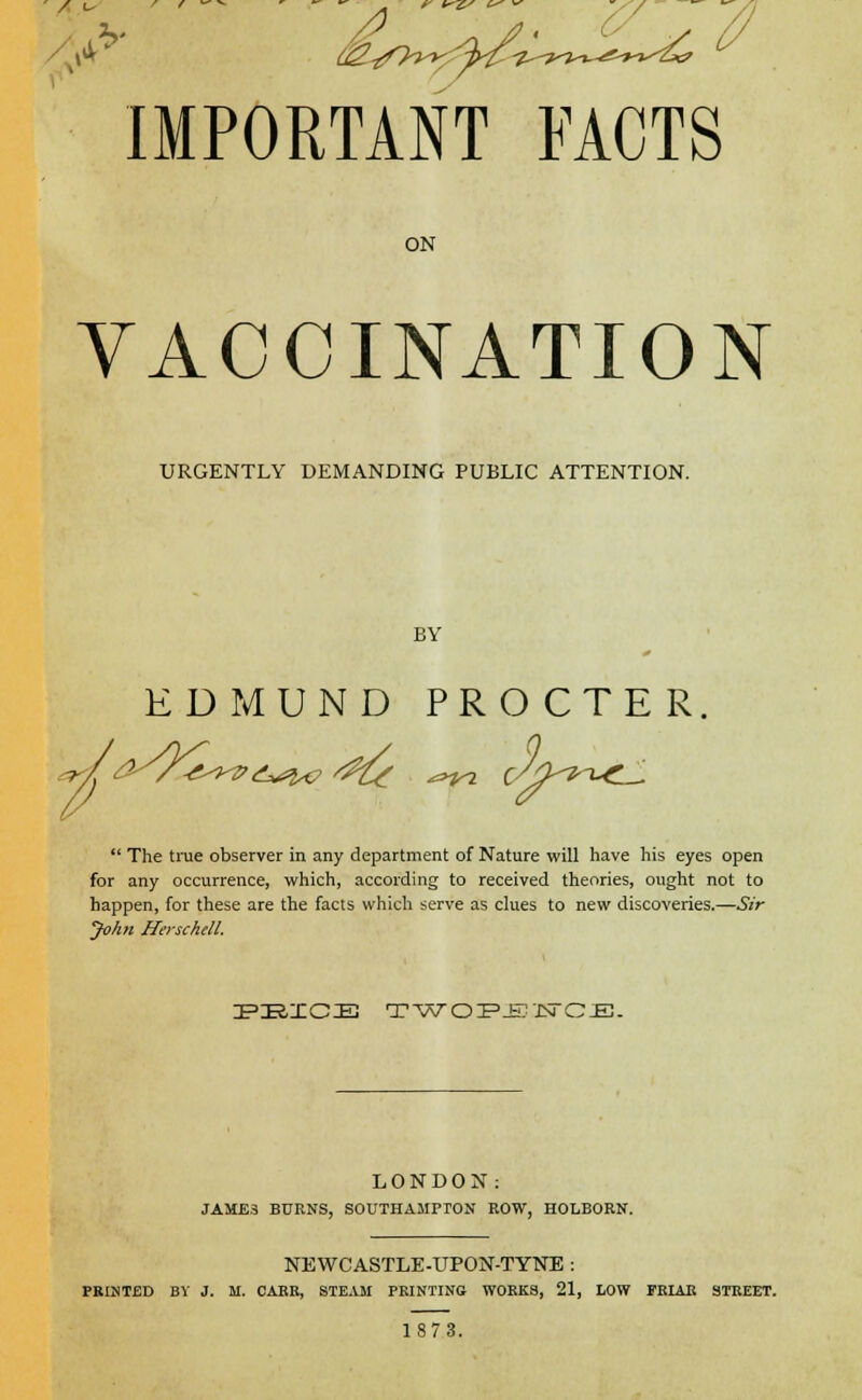 IMPORTANT FACTS ON VACCINATION URGENTLY DEMANDING PUBLIC ATTENTION. BY EDMUND PRO CTE R.  The true observer in any department of Nature will have his eyes open for any occurrence, which, according to received theories, ought not to happen, for these are the facts which serve as clues to new discoveries.—Sir John Herschell. FttXCtt TWOPENCE. LONDON: JAME3 BURNS, SOUTHAMPTON ROW, HOLBORN. NEWCASTLE-UPON-TYNE : PRINTED BY J. M. CARR, STEAM PRINTING WORKS, 21, LOW FRIAR STREET. 1873.