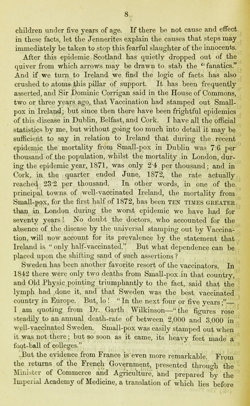 children under five years of age. If there be not cause and effect in these facts, let the Jennerites explain the causes that steps may immediately be taken to stop this fearful slaughter of the innocents. After this epidemic Scotland has quietly dropped out of the quiver from which arrows may be drawn to stab the  fanatics. And if we turn to Ireland we find the logic of facts has also crushed to atom& this pillar of support. It has been frequently asserted, and Sir Dominic Corrigan said in the House of Commons, two or three years ago, that Vaccination had stamped out Small- pox in Ireland;'but since then there have been frightful epidemics of this disease in Dublin, Belfast, and Cork. I have all the official statistics by me, but without going too much into detail it may be sufficient to say in relation to Ireland that during the recent epidemic the mortality from Small-pox in Dublin was 7'6 per thousand of the population, whilst the mortality in London, dur- ing the epidemic year, 1871, was only 2-4 per thousand; and in Cork, in the quarter ended June, 1S72, the rate actually reached 232 per thousand. In other words, in one of the principal towns of well-vaccinated Ireland, the mortality from Small-pox, for the first half of 1872, has been TEN times GREATER than in London during the worst epidemic we have had for seventy years ! No doubt the doctors, who accounted for the absence of the disease by the universal stamping out by Vaccina- tion, will now account for its prevalence by the statement that Ireland is  only half-vaccinated. But what dependence can be placed upon che shifting sand of such assertions ? Sweden has been another favorite resort of the vaccinators. In 1842 there were only two deaths from Small-pox in that country, and Old Physic pointing triumphantly to the fact, said that the lymph had done it, and that Sweden was the best vaccinated country in Europe. But, lo !  In the next four or five years; I am quoting from Dr. Garth Wilkinson—the fio-ures rose steadily to an annual death-rate of between 2,000 and 3,000 in well-vaccinated Sweden. Small-pox was easily stamped out when it was not there; but so soon as it came, its heavy feet made a foot-ball of colleges. . But the evidence from France is even more remarkable. From the returns of the French Government, presented through the Minister of Commerce and Agriculture, and prepared by the Imperial Academy of Medicine, a translation of which lies before