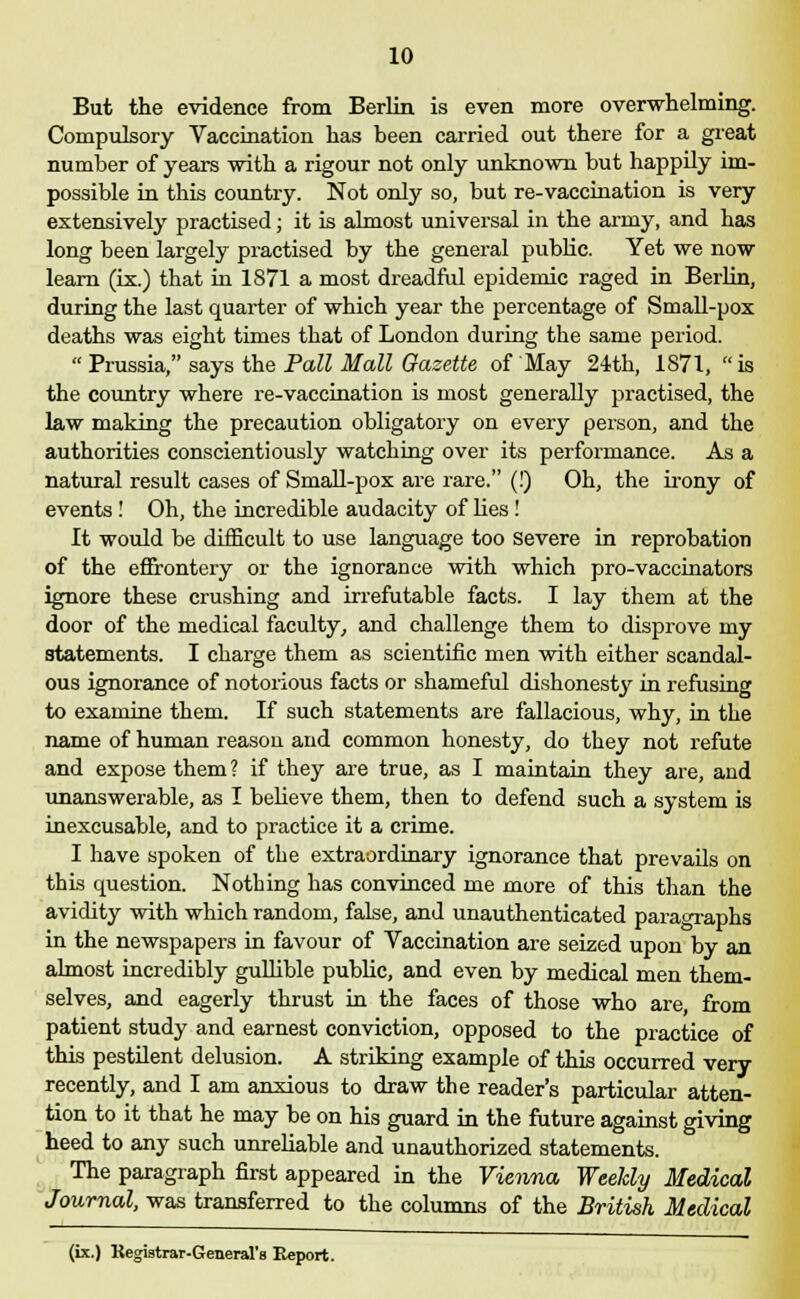 But the evidence from Berlin is even more overwhelming. Compulsory Vaccination has heen carried out there for a great number of years with a rigour not only unknown but happily im- possible in this country. Not only so, but re-vaccination is very extensively practised; it is almost universal in the army, and has long been largely practised by the general public. Yet we now learn (ix.) that in 1871 a most dreadful epidemic raged in Berlin, during the last quarter of which year the percentage of Small-pox deaths was eight times that of London during the same period.  Prussia, says the Pall Mall Gazette of May 24th, 1871,  is the country where re-vaccination is most generally practised, the law making the precaution obligatory on every person, and the authorities conscientiously watching over its performance. As a natural result cases of Small-pox are rare. (!) Oh, the irony of events! Oh, the incredible audacity of lies! It would be difficult to use language too severe in reprobation of the effrontery or the ignorance with which pro-vaccinators ignore these crushing and irrefutable facts. I lay them at the door of the medical faculty, and challenge them to disprove my statements. I charge them as scientific men with either scandal- ous ignorance of notorious facts or shameful dishonesty in refusing to examine them. If such statements are fallacious, why, in the name of human reason and common honesty, do they not refute and expose them? if they are true, as I maintain they are, and unanswerable, as I believe them, then to defend such a system is inexcusable, and to practice it a crime. I have spoken of the extraordinary ignorance that prevails on this question. Nothing has convinced me more of this than the avidity with which random, false, and unauthenticated paragraphs in the newspapers in favour of Vaccination are seized upon by an almost incredibly gullible public, and even by medical men them- selves, and eagerly thrust in the faces of those who are, from patient study and earnest conviction, opposed to the practice of this pestilent delusion. A striking example of this occurred very recently, and I am anxious to draw the reader's particular atten- tion to it that he may be on his guard in the future against giving heed to any such unreliable and unauthorized statements. The paragraph first appeared in the Vienna Weekly Medical Journal, was transferred to the columns of the British Medical (ix.) Kegistrar-General'a Report.
