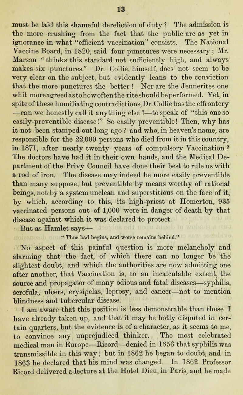 must be laid this shameful dereliction of duty ? The admission is the more crushing from the fact that the public are as yet in ignorance in what efficient vaccination consists. The National Vaccine Board, in 1820, said four punctures were necessary ; Mr. Marson  thinks this standard not sufficiently high, and always makes six punctures. Dr. Collie, himself, does not seem to be very clear on the subject, but evidently leans to the conviction that the more punctures the better ! Nor are the Jennerites one whit moreagreedastohowoftentheriteshouldbeperformed. Yet, in spite of these humiliating contradictions, Dr. Collie has the effrontery —can we honestly call it anything else ?—to speak of this one so easily-preventible disease! So easily preventible! Then, why has it not been stamped out long ago ? and who, in heaven's name, are responsible for the 22,000 persons who died from it in this country, in 1871, after nearly twenty years of compulsory Vaccination ? The doctors have had it in their own hands, and the Medical De- partment of the Privy Council have done their best to rule us with a rod of iron. The disease may indeed be more easily preventible than many suppose, but preventible by means worthy of rational beings, not by a system unclean and superstitious on the face of it, by which, according to this, its high-priest at Homerton, 935 vaccinated persons out of 1,000 were in danger of death by that disease against which it was declared to protect. But as Hamlet says— Thus bad begins, and worse remains behind. No aspect of this painful question is more melancholy and alarming that the fact, of which there can no longer be the slightest doubt, and which the authorities are now admitting one after another, that Vaccination is, to an incalculable extent, the source and propagator of many odious and fatal diseases—syphilis, scrofula, ulcers, erysipelas, leprosy, and cancer—not to mention blindness and tubercular disease. I am aware that this position is less demonstrable than those I have already taken up, and that it may be hotly disputed in cer- tain quarters, but the evidence is of a character, as it seems to me, to convince any unprejudiced thinker. The most celebrated medical man in Europe—Ricord—denied in 1856 that syphilis was transmissible in this way; but in 1862 he began to doubt, and in 1863 he declared that his mind was changed. In 1862 Professor Ricord delivered a lecture at the Hotel Dieu, in Paris, and he made