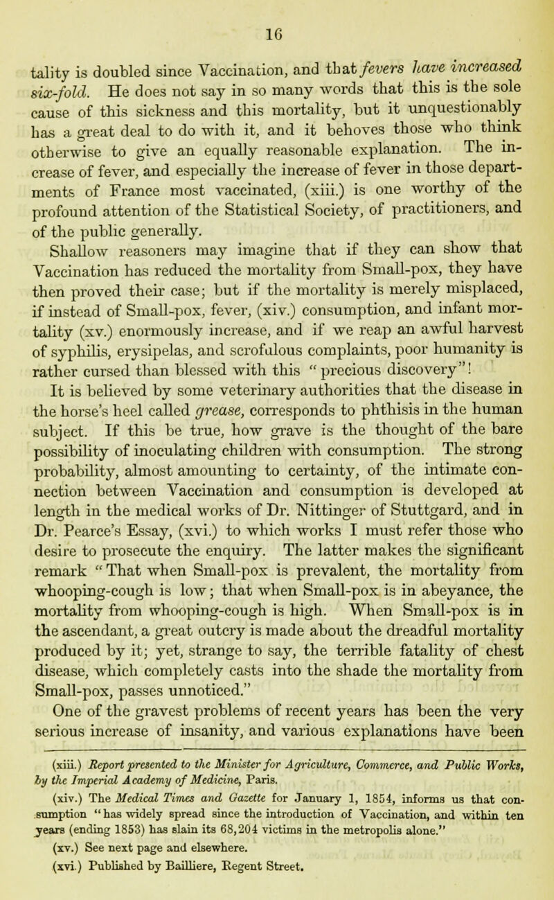 tality is doubled since Vaccination, and that fevers have increased six-fold. He does not say in so many words that this is the sole cause of this sickness and this mortality, but it unquestionably has a great deal to do with it, and it behoves those who think otherwise to give an equally reasonable explanation. The in- crease of fever, and especially the increase of fever in those depart- ments of France most vaccinated, (xiii.) is one worthy of the profound attention of the Statistical Society, of practitioners, and of the public generally. Shallow reasoners may imagine that if they can show that Vaccination has reduced the mortality from Small-pox, they have then proved their case; but if the mortality is merely misplaced, if instead of Small-pox, fever, (xiv.) consumption, and infant mor- tality (xv.) enormously increase, and if we reap an awful harvest of syphilis, erysipelas, and scrofulous complaints, poor humanity is rather cursed than blessed with this  precious discovery! It is believed by some veterinary authorities that the disease in the horse's heel called grease, corresponds to phthisis in the human subject. If this be true, how grave is the thought of the bare possibility of inoculating children with consumption. The strong probability, almost amounting to certainty, of the intimate con- nection between Vaccination and consumption is developed at length in the medical works of Dr. Nittinger of Stuttgard, and in Dr. Pearce's Essay, (xvi.) to which works I must refer those who desire to prosecute the enquiry. The latter makes the significant remark  That when Small-pox is prevalent, the mortality from whooping-cough is low; that when Small-pox is in abeyance, the mortality from whooping-cough is high. When Small-pox is in the ascendant, a great outcry is made about the dreadful mortality produced by it; yet, strange to say, the terrible fatality of chest disease, which completely casts into the shade the mortality from Small-pox, passes unnoticed. One of the gravest problems of recent years has been the very serious increase of insanity, and various explanations have been (xiii.) Report presented to the Minister for Agriculture, Commerce, and Public Works, by the Imperial Academy of Medicine, Paris. (xiv.) The Medical Times and Gazette for January 1, 1804, informs us that con- sumption has widely spread since the introduction of Vaccination, and within ten years (ending 1853) has slain its 68,204 victims in the metropolis alone. (xv.) See next page and elsewhere. (xvi.) Published by BaUliere, Regent Street.