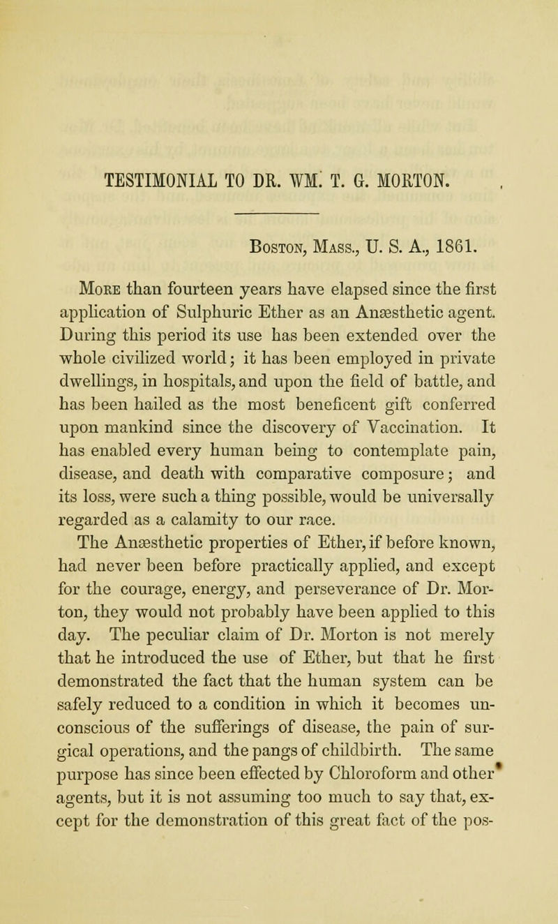 TESTIMONIAL TO DR. WM! T. G. MORTON. Boston, Mass., U. S. A., 1861. Moke than fourteen years have elapsed since the first appUcation of Sulphuric Ether as an Anaesthetic agent. During this period its use has been extended over the whole civilized world; it has been employed in private dwellings, in hospitals, and upon the field of battle, and has been hailed as the most beneficent gift conferred upon mankind since the discovery of Vaccination. It has enabled every human being to contemplate pain, disease, and death with comparative composure; and its loss, were such a thing possible, would be universally regarded as a calamity to our race. The Anaesthetic properties of Ether, if before known, had never been before practically applied, and except for the courage, energ}'', and perseverance of Dr. Mor- ton, they would not probably have been applied to this day. The peculiar claim of Dr. Morton is not merely that he introduced the use of Ether, but that he first demonstrated the fact that the human system can be safely reduced to a condition in which it becomes un- conscious of the sufferings of disease, the pain of sur- gical operations, and the pangs of childbirth. The same purpose has since been effected by Chloroform and other agents, but it is not assuming too much to say that, ex- cept for the demonstration of this great fact of the pos-
