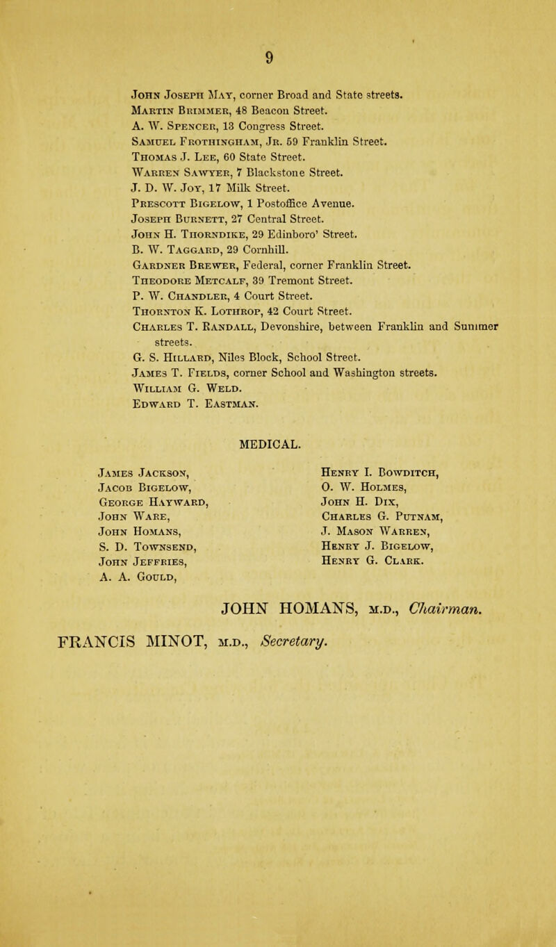 John Joseph SIay, corner Broad and State streets. Martin Buimjier, 48 Beacon Street. A. W. Spencer, 13 Congi-ess Street. Sasiuel Feothinghasi, Jr. 59 Franklin Street. Thomas J. Lee, 60 State Street. Warren Sawyer, 7 Blackstone Street. J. D. W. Joy, 17 MUk Street. Prescott Bigelow, 1 Postoffice Avenue. Joseph Burnett, 27 Central Street. John H. Thorndike, 29 Edinboro' Street. B. W. Taggard, 29 CornhiU. Gardner Brewer, Federal, corner Franklin Street. Theodore Metcalf, 39 Tremont Street. P. W. Chandler, 4 Court Street. Thornton K. Lothrop, 42 Court Street. Charles T. Randall, Devonshire, between Franklin and Summer streets. G. S. Hillard, Niles Block, School Street. James T. Fields, comer School and Washington streets. William G. Weld. Edward T. Eastman. MEDICAL. Jajies Jackson, Henry I. Bowditch, Jacob Bigelow, 0. W. Holmes, George Haywaed, John H. Dix, .John Ware, Charles G. Putnam, John Homans, J. Mason Warren, S. D. TowNSEND, Henry J. Bigelow, John Jeffries, Henry G. Clakk. A. A. Gould, JOHN HOMANS, m.d., Chairman.