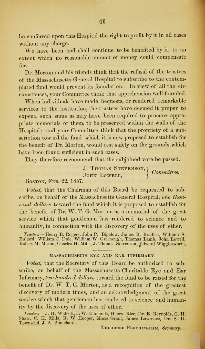 he conferred upon this Hospital the right to profit by it in all cases without any charge. We have been and shall continue to be benefited by it, to an extent which no reasonable amount of money could compensate for. Dr. Morton and his friends think that the refusal of the trustees of the Massachusetts General Hospital to subscribe to the contem- plated fund would prevent its foundation. In view of all the cir- cumstances, your Committee think that apprehension well founded. When Individuals have made bequests, or rendered remarkable services to the institution, the trustees have deemed it proper to expend such sums as may have been required to procure appro- priate memorials of them, to be preserved within the walls of the Hospital; and your Committee think that the propriety of a sub- scription toward the fund which it is now proposed to establish for the benefit of Dr. Morton, would rest safely on the grounds which Tiave been found sufiicient in such cases. They therefore recommend that the subjoined vote be passed. J. Thomas Stevenson,) _ T T !■ Committee. John Lowell, ) Boston, Feb. 22,1857. Voted, that the Chairman of tliis Board be requested to sub- scribe, on behalf of the Massachusetts Geueral Hospital, one thou- sand dollars toward the fund which it is proposed to establish for the benefit of Dr. W. T. G. Morton, as a memorial of the great service which that gentleman has rendered to science and to humanity, in connection with the discovery of the uses of ether. Trustees — Henry B. Rogers, John P. Bigelow. James B. Bradlee, William S. BuUard, William J. Dale, William W. Grecnougli, Thomas Lamb, John Lowell, Robert M, Mason, Charles H. Mills, J. Thomas Stevenson, Edward Wigglesworth, MASSACHUSETTS EYE AND EAR INFIKMARV. Voted, that the Secretary of this Board be authorized to sub- scribe, on behalf of the Massachusetts Charitable Eye and Ear Infirmary, two hundred dollars toward the fund to be raised for the benefit of Dr. W. T. G. Morton, as a recognition of the greatest discovery of modern times, and an acknowledgment of the great service which that gentleman has rendered to science and human- ity by the discovery of the uses of ether. Trustees—J. H. Walcott, J. W. Edmands, Henry Rice, Dr. E. Reynolds, G. H. Shaw, C. H. Mills, R. W. Hooper, Moses Grant, James Lawrence, Dr. S. D. Townseud, J. A. Blanchard. Theodore FnOTHiNGnAM, Secretary.