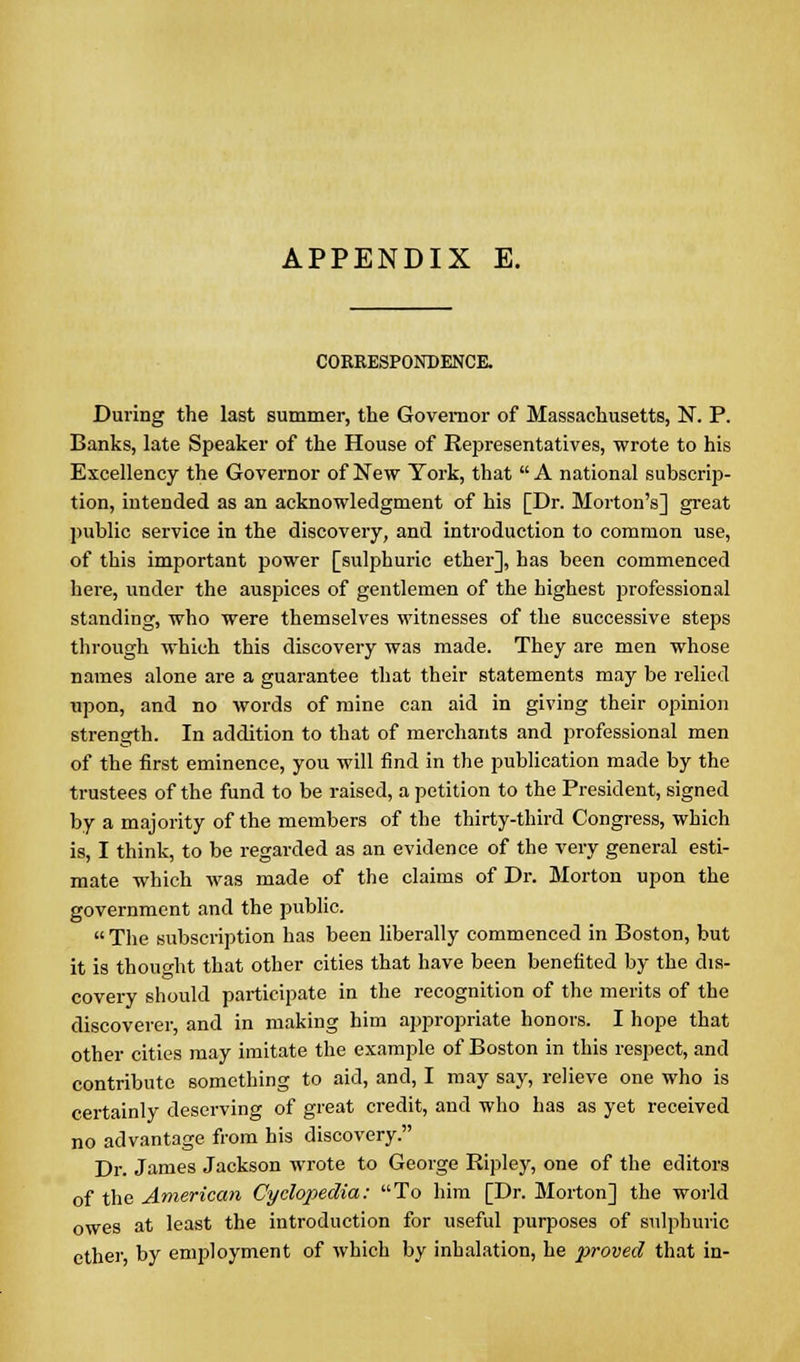 COERESPONDENCE. During the last summer, the Governor of Massachusetts, N. P. Banks, late Speaker of the House of Representatives, wrote to his Excellency the Governor of New York, that  A national subscrip- tion, intended as an acknowledgment of his [Dr. Morton's] great public service in the discovery, and introduction to common use, of this important power [sulphuric ether], has been commenced here, under the auspices of gentlemen of the highest professional standing, who were themselves witnesses of the successive steps through which this discovery was made. They are men whose names alone are a guarantee that their statements may be relied upon, and no words of mine can aid in giving their opinion strength. In addition to that of merchants and professional men of the first eminence, you will find in the publication made by the trustees of the fund to be raised, a petition to the President, signed by a majority of the members of the thirty-third Congress, which is, I think, to be regarded as an evidence of the very general esti- mate which was made of the claims of Dr. Morton upon the government and the public.  The subscription has been liberally commenced in Boston, but it is thought that other cities that have been benefited by the dis- covery should participate in the recognition of the merits of the discoverer, and in making him appropriate honors. I hope that other cities may imitate the example of Boston in this respect, and contribute something to aid, and, I may say, relieve one who is certainly deserving of great credit, and who has as yet received no advantage from his discovery. Dr. James Jackson wrote to George Ripley, one of the editors of the American Cyclopedia: To him [Dr. Morton] the world owes at least the introduction for useful purposes of sulphuric ethei-, by employment of which by inhalation, he proved that in-