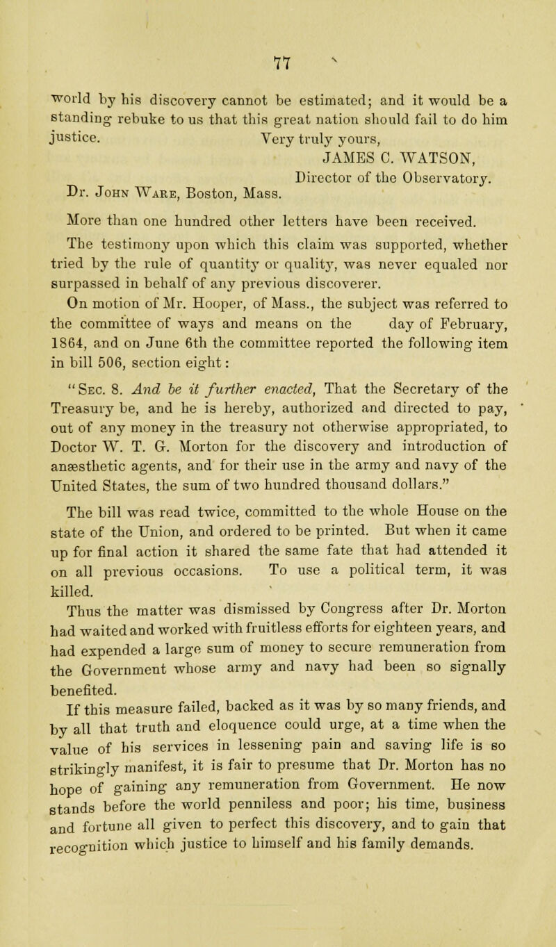 11 ■world by his discovery cannot be estimated; and it would be a standing rebuke to us that this great nation should fail to do him justice. Very truly yours, JAMES C. WATSON, Director of the Observatory. Dr. John Ware, Boston, Mass. More than one hundred other letters have been received. The testimony upon -which this claim was supported, whether tried by the rule of quantity' or quality, was never equaled nor surpassed in behalf of any previous discoverer. On motion of Mr. Hooper, of Mass., the subject was referred to the committee of ways and means on the day of February, 1864, and on June 6th the committee reported the following item in bill 506, section eight:  Sec. 8. And be it further enacted, That the Secretary of the Treasury be, and he is hereby, authorized and directed to pay, out of any money in the treasury not otherwise appropriated, to Doctor W. T. G. Morton for the discovery and introduction of anaesthetic agents, and for their use in the army and navy of the United States, the sum of two hundred thousand dollars. The bill was read twice, committed to the whole House on the state of the Union, and ordered to be printed. But when it came up for final action it shared the same fate that had attended it on all previous occasions. To use a political term, it was killed. Thus the matter was dismissed by Congress after Dr. Morton had waited and worked with fruitless efforts for eighteen years, and had expended a large sum of money to secure remuneration from the Government whose army and navy had been so signally benefited. If this measure failed, backed as it was by so many friends, and by all that truth and eloquence could urge, at a time when the value of his services in lessening pain and saving life is so strikingly manifest, it is fair to presume that Dr. Morton has no hope of gaining any remuneration from Government. He now stands before the world penniless and poor; his time, business and fortune all given to perfect this discovery, and to gain that recognition which justice to himself and his family demands.