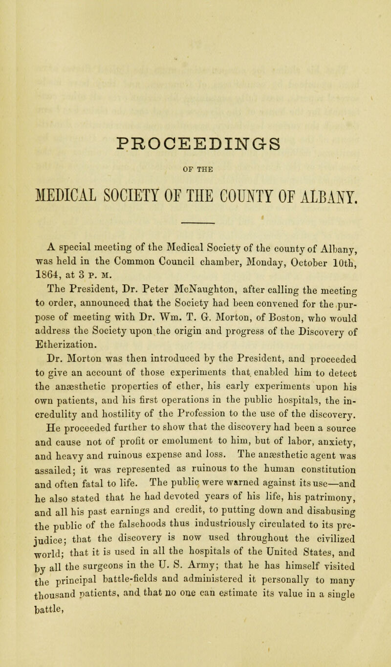 PROCEEDINGS OF THE MEDICAL SOCIETY OE THE COUNTY OF ALBANY. A special meeting of the Medical Society of the county of Albany, was held in the Common Council chamber, Monday, October 10th, 1864, at 3 p. M. The President, Dr. Peter McNaughton, after calling the meeting to order, announced that the Society had been convened for the pur- pose of meeting with Dr. Wm. T. G. Morton, of Boston, who would address the Society upon the origin and progress of the Discovery of Etherization. Dr. Morton was then introduced by the President, and proceeded to give an account of those experiments that, enabled him to detect the anaesthetic properties of ether, his early experiments upon his own patients, and his first operations in the public hospitah, the in- credulity and hostility of the Profession to the use of the discovery. He proceeded further to show that the discovery had been a source and cause not of profit or emolument to him, but of labor, anxiety, and heavy and ruinous expense and loss. The anesthetic agent was assailed; it was represented as ruinous to the human constitution and often fatal to life. The public were warned against its use—and he also stated that he had devoted years of his life, his patrimony, and all his past earnings and credit, to putting down and disabusing the public of the falsehoods thus industriously circulated to its pre- judice; that the discovery is now used throughout the civilized world; that it is used in all the hospitals of the United States, and by all the surgeons in the U. S. Army; that he has himself visited the principal battle-fields and administered it personally to many thousand patients, and that no one can estimate its value in a single battle.