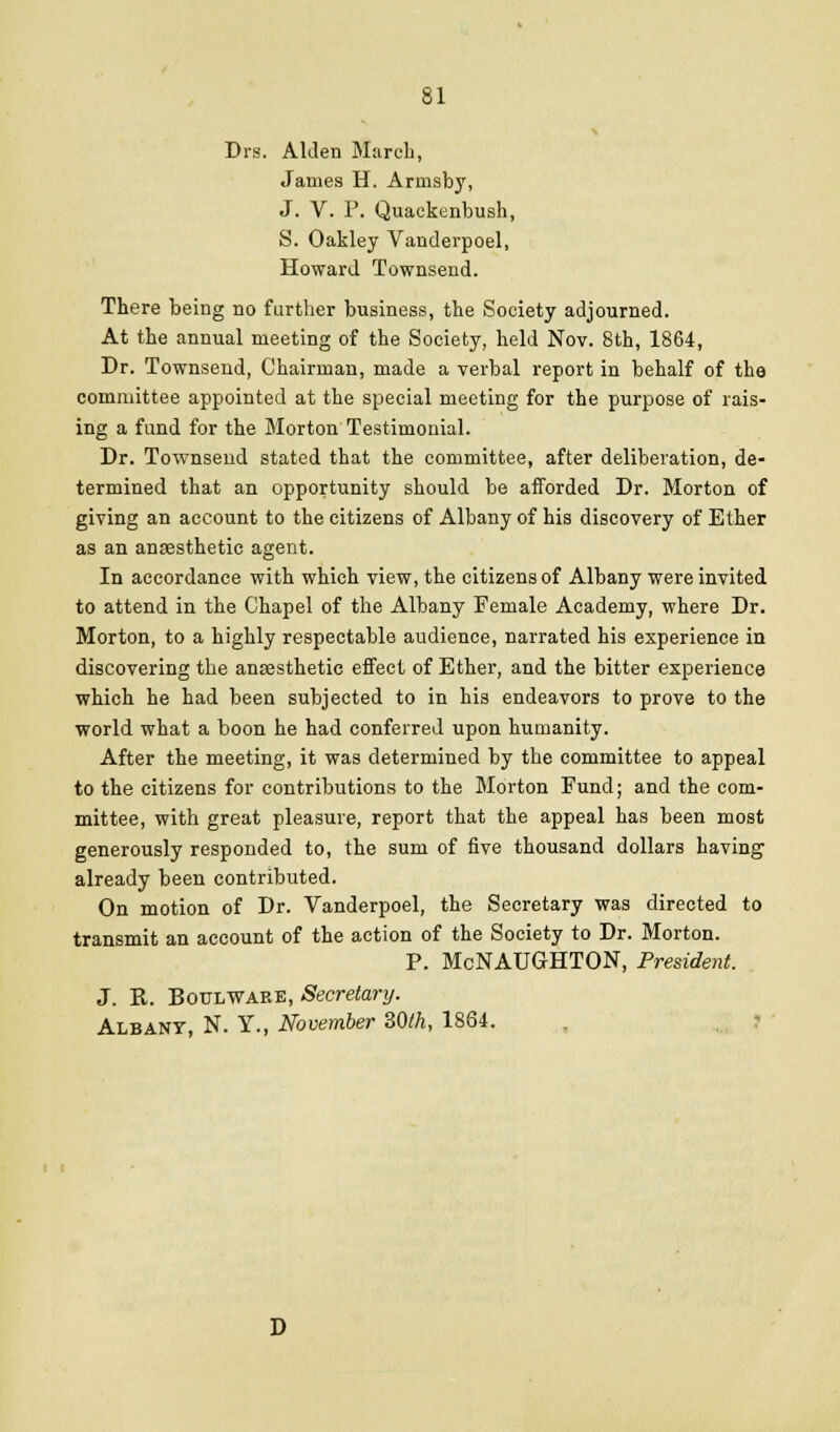 Drs. AlJen March, James H. Armsby, J. V. F. Quackenbush, S. Oakley Vanderpoel, Howard Townsend. There being no further business, the Society adjourned. At the annual meeting of the Society, held Nov. 8th, 1864, Dr. Townsend, Chairman, made a verbal report in behalf of the committee appointed at the special meeting for the purpose of rais- ing a fund for the Morton Testimonial. Dr. Townsend stated that the committee, after deliberation, de- termined that an opportunity should be afforded Dr. Morton of giving an account to the citizens of Albany of his discovery of Ether as an anfesthetio agent. In accordance with which view, the citizens of Albany were invited to attend in the Chapel of the Albany Female Academy, where Dr. Morton, to a highly respectable audience, narrated his experience in discovering the anaesthetic effect of Ether, and the bitter experience which he had been subjected to in his endeavors to prove to the world what a boon he had conferred upon humanity. After the meeting, it was determined by the committee to appeal to the citizens for contributions to the Morton Fund; and the com- mittee, with great pleasure, report that the appeal has been most generously responded to, the sum of five thousand dollars having already been contributed. On motion of Dr. Vanderpoel, the Secretary was directed to transmit an account of the action of the Society to Dr. Morton. P. McNAUGHTON, President. J. R. BouLWARE, Secretary. Albany, N. Y., November SOth, 1864. . . r