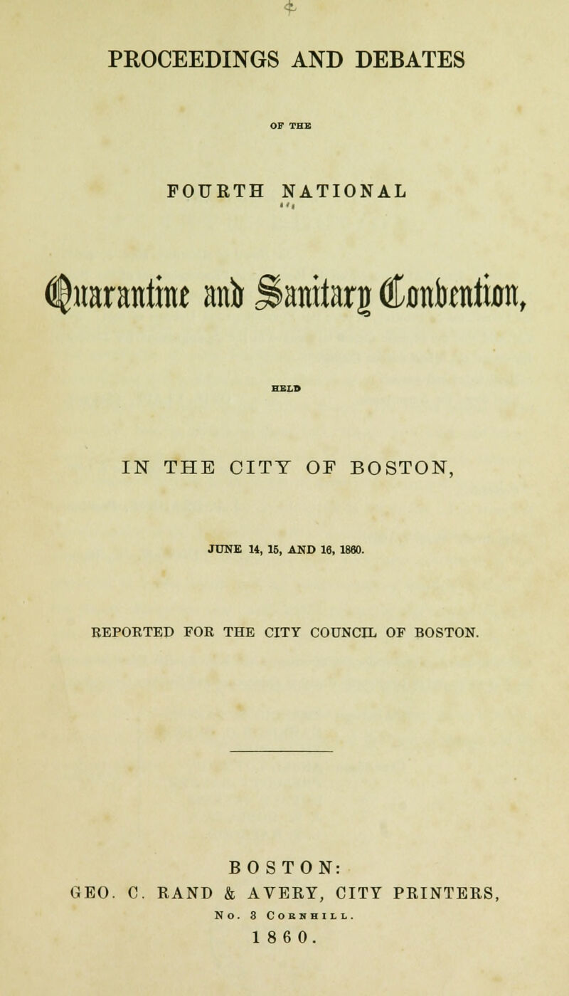 PROCEEDINGS AND DEBATES FOURTH NATIONAL (titOTtttme anir Samtarg Cantata, IN THE CITY OF BOSTON, JUNE 14, 15, AND 16, 1860. REPORTED FOR THE CITY COUNCIL OF BOSTON. BOSTON: GEO. C. RAND & AVERY, CITY PRINTERS, NO. 3 COEBHILL. 1860.
