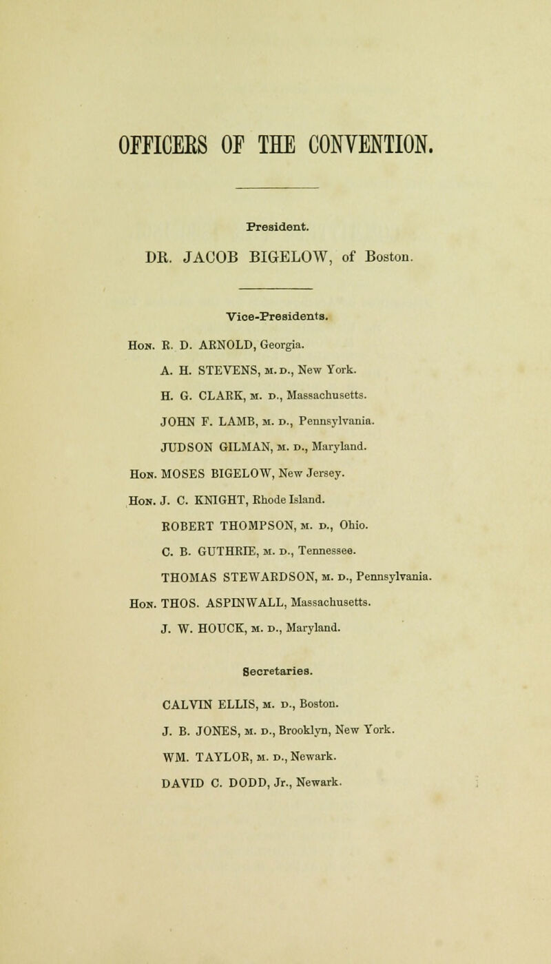 OFFICEES OF THE CONVENTION. President. DR. JACOB BIGELOW, of Boston. Vice-Presidents. Hon. R. D. ARNOLD, Georgia. A. H. STEVENS, m. d., New York. H. G. CLARK, M. t>., Massachusetts. JOHN F. LAMB, m. d., Pennsylvania. JUDSON GILMAN, m. d., Maryland. Hon. MOSES BIGELOW, New Jersey. Hon. J. C. KNIGHT, Rhode Island. ROBERT THOMPSON, M. d., Ohio. C. B. GUTHRIE, M. D., Tennessee. THOMAS STEWARDSON, m. d., Pennsylvania. Hon. THOS. ASPINWALL, Massachusetts. J. W. HOUCK, M. d., Maryland. Secretaries. CALVIN ELLIS, m. d., Boston. J. B. JONES, M. D., Brooklyn, New York. WM. TAYLOR, m. d., Newark. DAVID C. DODD, Jr., Newark.