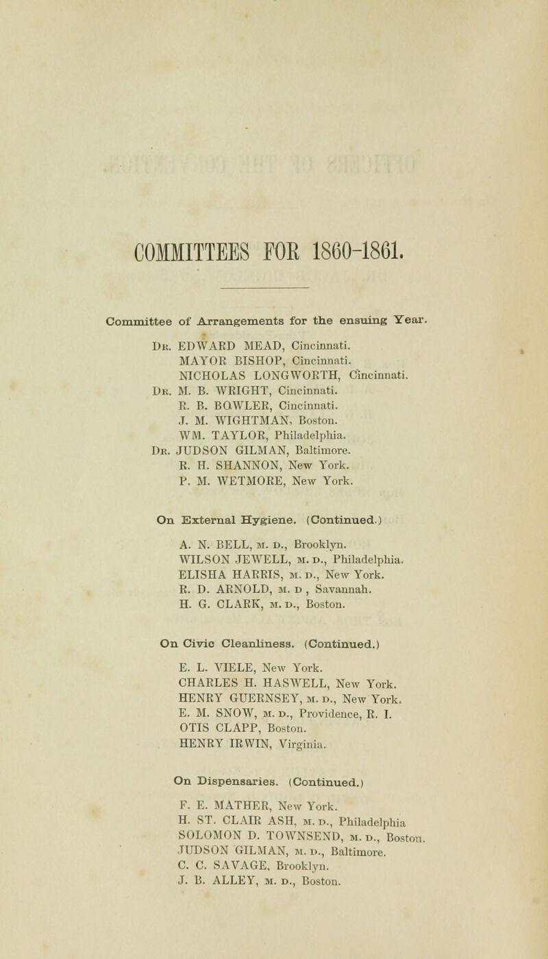 3ES FOE 1860-1861. Committee of Arrangements for the ensuing Year. Dk. EDWARD MEAD, Cincinnati. MAYOR BISHOP, Cincinnati. NICHOLAS LONGWORTH, Cincinnati. Dr. M. B. WRIGHT, Cincinnati. R. B. BQWLER, Cincinnati. J. M. WIGHTMAN, Boston. WM. TAYLOR, Philadelphia. Dr. JUDSON GILMAN, Baltimore. R. H. SHANNON, New York. P. M. WETMORE, New York. On External Hygiene. (Continued.) A. N. BELL, M. D., Brooklyn. WILSON JEWELL, M. D., Philadelphia. ELISHA HARRIS, M. D., New York. R. D. ARNOLD, M. d , Savannah. H. G. CLARK, m. D., Boston. On Civic Cleanliness. (Continued.) E. L. VIELE, New York. CHARLES H. HASWELL, New York. HENRY GUERNSEY, m. d., New York. E. M. SNOW, M. d., Providence, R. I. OTIS CLAPP, Boston. HENRY IRWIN, Virginia. On Dispensaries. (Continued.) F. E. MATHER, New York. H. ST. CLAIR ASH, m. d., Philadelphia SOLI IMON D. TOWNSEND, m. d., Boston. JUDSON GILMAN, m. d., Baltimore. C. C. SAVAGE, Brooklyn. J. B. ALLEY, m. d., Boston.
