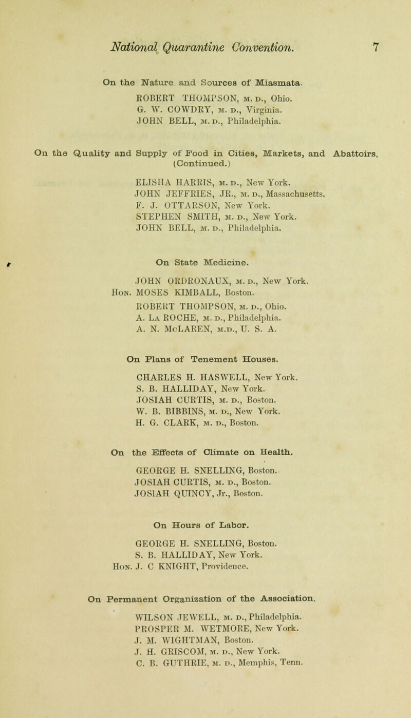 On the Nature and Sources of Miasmata. ROBERT THOMPSON, m. d., Ohio. G. W. COWDRY, m. D., Virginia. JOHN BELL, m.d., Philadelphia. On the Quality and Supply of Food in Cities, Markets, and Abattoirs. (Continued.) ELIS1IA HARRIS, M.D., New York. JOHN JEFFRIES, JR., m. d., Massachusetts. F. J. OTTARSON, New York. STEPHEN SMITH, M. d., New York. JOHN BELL, m. d., Philadelphia. On State Medicine. JOHN ORDRONAUX, m. d., New York. Hon. MOSES KIMBALL, Boston. EOBEUT THOMPSON, m. d., Ohio. A. La ROCHE, m. d., Philadelphia. a. n. McLaren, m.d., u. s. a. On Plans of Tenement Houses. CHARLES H. HASWELL, New York. S. B. HALLIDAY, New York. JOSIAH CURTIS, m. d., Boston. W. B. BIBBINS, M. d., New York. H. G. CLARK, M. d., Boston. On the Effects of Climate on Health. GEORGE H. SNELLLNG, Boston.. JOSIAH CURTIS, m. d., Boston. JOSIAH QUINCY, Jr., Boston. On Hours of Labor. GEORGE H. SNELLING, Boston. S. B. HALLIDAY, New York. Hon. J. C KNIGHT, Providence. On Permanent Organization of the Association. WILSON JEWELL, m. d., Philadelphia. PROSPER M. WETMOEE, New York. .1. M. WIGHTMAN, Boston. J. H. GRISCOM, m. d., New York. C. B. GUTHRIE, m. i>., Memphis, Term.
