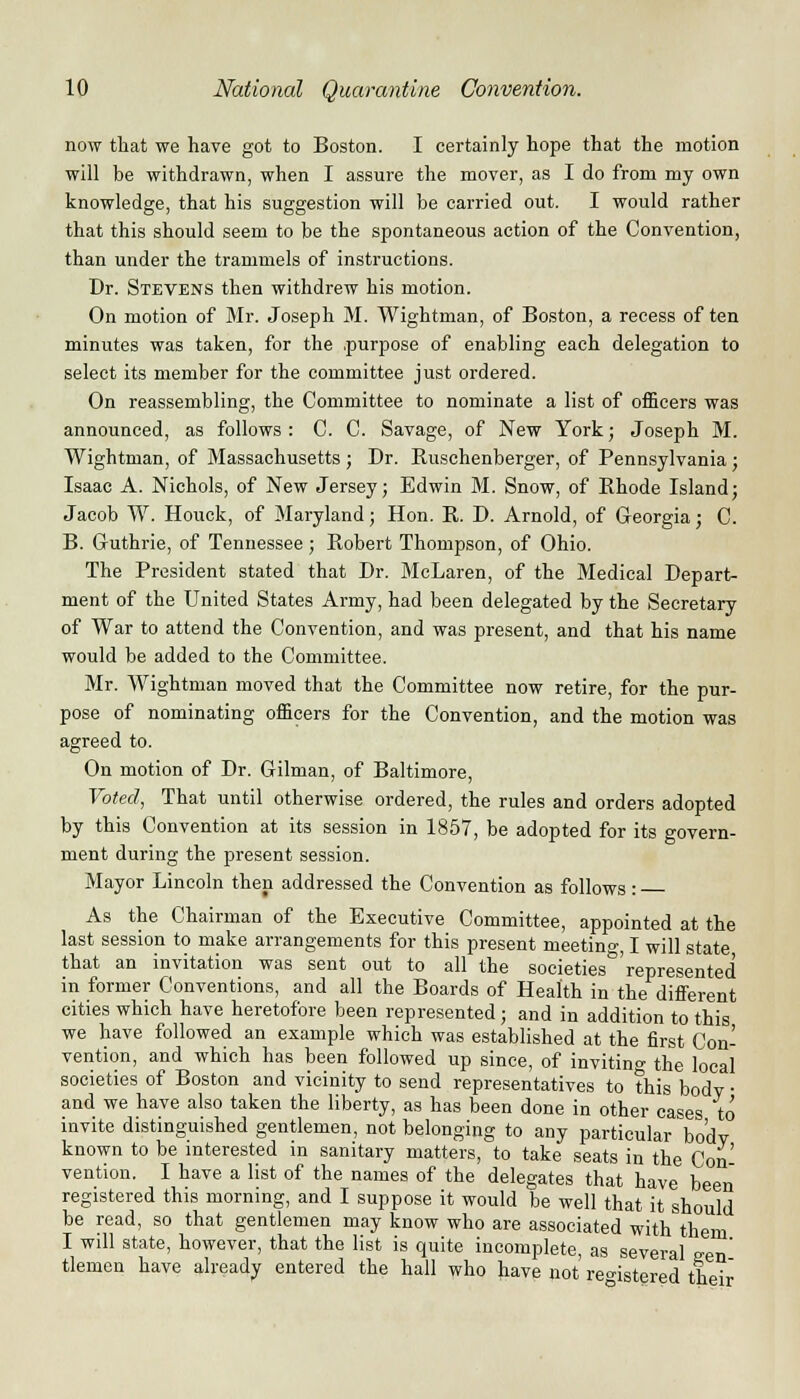 now that we have got to Boston. I certainly hope that the motion will be withdrawn, when I assure the mover, as I do from my own knowledge, that his suggestion will be carried out. I would rather that this should seem to be the spontaneous action of the Convention, than under the trammels of instructions. Dr. Stevens then withdrew his motion. On motion of Mr. Joseph M. Wightman, of Boston, a recess of ten minutes was taken, for the .purpose of enabling each delegation to select its member for the committee just ordered. On reassembling, the Committee to nominate a list of officers was announced, as follows : C. C. Savage, of New York; Joseph M. Wightman, of Massachusetts ; Dr. Ruschenberger, of Pennsylvania; Isaac A. Nichols, of New Jersey; Edwin M. Snow, of Bhode Island; Jacob W. Houck, of Maryland; Hon. R. D. Arnold, of Georgia; C. B. Guthrie, of Tennessee; Robert Thompson, of Ohio. The President stated that Dr. McLaren, of the Medical Depart- ment of the United States Army, had been delegated by the Secretary of War to attend the Convention, and was present, and that his name would be added to the Committee. Mr. Wightman moved that the Committee now retire, for the pur- pose of nominating officers for the Convention, and the motion was agreed to. On motion of Dr. Gilman, of Baltimore, Voted, That until otherwise ordered, the rules and orders adopted by this Convention at its session in 1857, be adopted for its govern- ment during the present session. Mayor Lincoln then addressed the Convention as follows : As the Chairman of the Executive Committee, appointed at the last session to make arrangements for this present meeting, I will state that an invitation was sent out to all the societies^'represented in former Conventions, and all the Boards of Health in the different cities which have heretofore been represented ; and in addition to this we have followed an example which was established at the first Con- vention, and which has been followed up since, of invitin°- the local societies of Boston and vicinity to send representatives to this bodv ■ and we have also taken the liberty, as has been done in other cases to invite distinguished gentlemen, not belonging to any particular bodv known to be interested in sanitary matters, to take seats in the Con vention. I have a list of the names of the delegates that have been registered this morning, and I suppose it would be well that it should be read, so that gentlemen may know who are associated with them I will state, however, that the list is quite incomplete, as several een' tlemen have already entered the hall who have not registered their