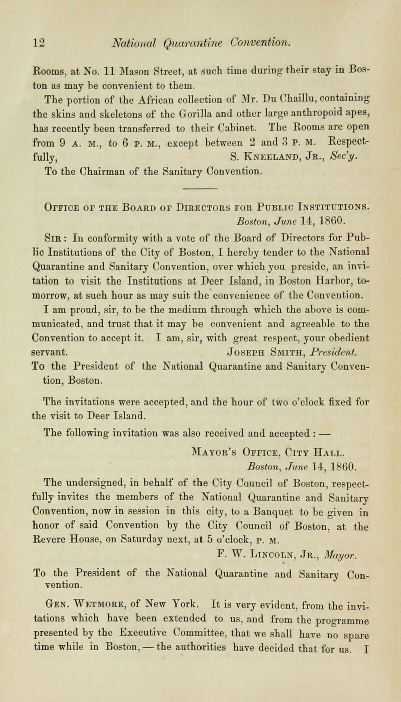 Rooms, at No. 11 Mason Street, at such time during their stay in Bos- ton as may be convenient to them. The portion of the African collection of Mr. Du Chaillu, containing the skins and skeletons of the Gorilla and other large anthropoid apes, has recently been transferred to their Cabinet. The Rooms are open from 9 A. M., to 6 p. m., except between 2 and 3 P. M. Respect- fully, S. Kneeland, Jr., Sec'y. To the Chairman of the Sanitary Convention. Office of the Board of Directors for Public Institutions. Boston, June 14, 1860. Sir : In conformity with a vote of the Board of Directors for Pub- lic Institutions of the City of Boston, I hereby tender to the National Quarantine and Sanitary Convention, over which you preside, an invi- tation to visit the Institutions at Deer Island, in Boston Harbor, to- morrow, at such hour as may suit the convenience of the Convention. I am proud, sir, to be the medium through which the above is com- municated, and trust that it may be convenient and agreeable to the Convention to accept it. I am, sir, with great respect, your obedient servant. Joseph Smith, President. To the President of the National Quarantine and Sanitary Conven- tion, Boston. The invitations were accepted, and the hour of two o'clock fixed for the visit to Deer Island. The following invitation was also received and accepted : — Mayor's Office, City Hall. Boston, June 14, 1860. The undersigned, in behalf of the City Council of Boston, respect- fully invites the members of the National Quarantine and Sanitary Convention, now in session in this city, to a Banquet to be given in honor of said Convention by the City Council of Boston, at the Revere House, on Saturday next, at 5 o'clock, p. m. P. W. Lincoln, Jr., Mayor. To the President of the National Quarantine and Sanitary Con- vention. Gen. Wetmore, of New York. It is very evident, from the invi- tations which have been extended to us, and from the proo-ramme presented by the Executive Committee, that we shall have no spare time while in Boston, — the authorities have decided that for us. I