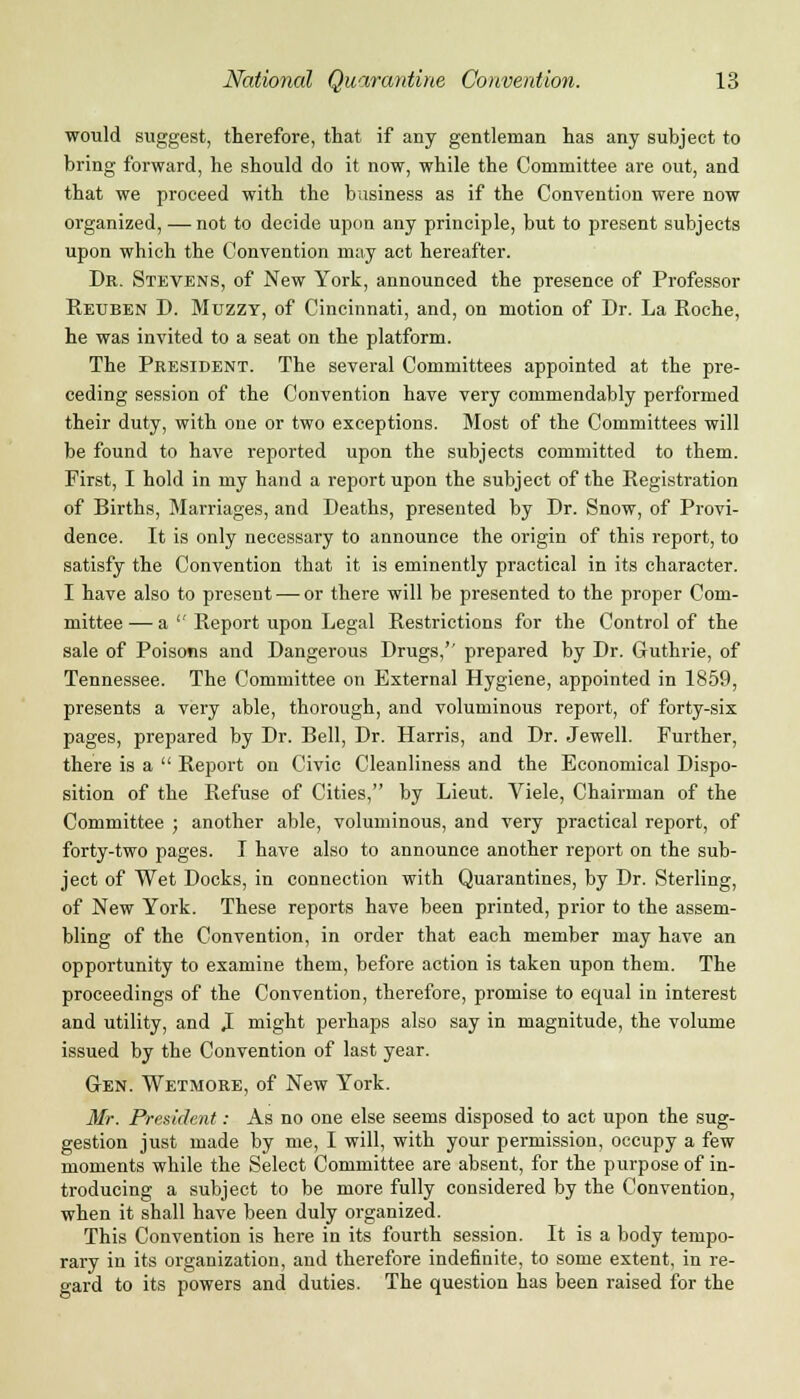 would suggest, therefore, that if any gentleman has any subject to bring forward, he should do it now, while the Committee are out, and that we proceed with the business as if the Convention were now organized, — not to decide upon any principle, but to present subjects upon which the Convention may act hereafter. Dr. Stevens, of New York, announced the presence of Professor Reuben D. Muzzy, of Cincinnati, and, on motion of Dr. La Roche, he was invited to a seat on the platform. The President. The several Committees appointed at the pre- ceding session of the Convention have very commendably performed their duty, with one or two exceptions. Most of the Committees will be found to have reported upon the subjects committed to them. First, I hold in my hand a report upon the subject of the Registration of Births, Marriages, and Deaths, presented by Dr. Snow, of Provi- dence. It is only necessary to announce the origin of this report, to satisfy the Convention that it is eminently practical in its character. I have also to present — or there will be presented to the proper Com- mittee — a  Report upon Legal Restrictions for the Control of the sale of Poisons and Dangerous Drugs,'' prepared by Dr. Guthrie, of Tennessee. The Committee on External Hygiene, appointed in 1859, presents a very able, thorough, and voluminous report, of forty-six pages, prepared by Dr. Bell, Dr. Harris, and Dr. Jewell. Further, there is a  Report on Civic Cleanliness and the Economical Dispo- sition of the Refuse of Cities, by Lieut. Viele, Chairman of the Committee ; another able, voluminous, and very practical report, of forty-two pages. I have also to announce another report on the sub- ject of Wet Docks, in connection with Quarantines, by Dr. Sterling, of New York. These reports have been printed, prior to the assem- bling of the Convention, in order that each member may have an opportunity to examine them, before action is taken upon them. The proceedings of the Convention, therefore, promise to equal in interest and utility, and I might perhaps also say in magnitude, the volume issued by the Convention of last year. Gen. Wetmore, of New York. Mr. President: As no one else seems disposed to act upon the sug- gestion just made by me, I will, with your permission, occupy a few moments while the Select Committee are absent, for the purpose of in- troducing a subject to be more fully considered by the Convention, when it shall have been duly organized. This Convention is here in its fourth session. It is a body tempo- rary in its organization, and therefore indefinite, to some extent, in re- gard to its powers and duties. The question has been raised for the