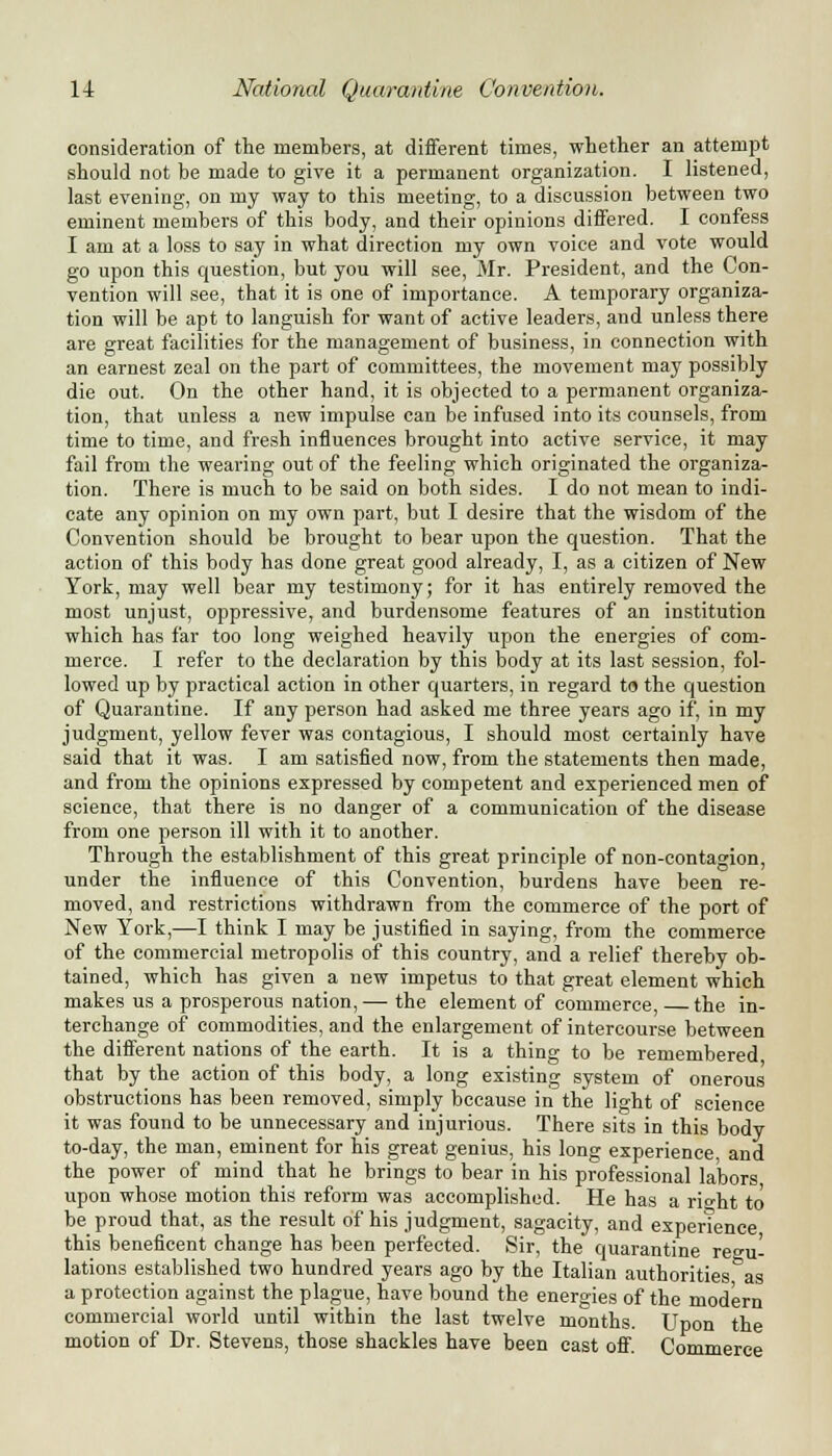consideration of the members, at different times, whether an attempt should not be made to give it a permanent organization. I listened, last evening, on my way to this meeting, to a discussion between two eminent members of this body, and their opinions differed. I confess I am at a loss to say in what direction my own voice and vote would go upon this question, but you will see, Mr. President, and the Con- vention will see, that it is one of importance. A temporary organiza- tion will be apt to languish for want of active leaders, and unless there are great facilities for the management of business, in connection with an earnest zeal on the part of committees, the movement may possibly die out. On the other hand, it is objected to a permanent organiza- tion, that unless a new impulse can be infused into its counsels, from time to time, and fresh influences brought into active service, it may fail from the wearing out of the feeling which originated the organiza- tion. There is much to be said on both sides. I do not mean to indi- cate any opinion on my own part, but I desire that the wisdom of the Convention should be brought to bear upon the question. That the action of this body has done great good already, I, as a citizen of New York, may well bear my testimony; for it has entirely removed the most unjust, oppressive, and burdensome features of an institution which has far too long weighed heavily upon the energies of com- merce. I refer to the declaration by this body at its last session, fol- lowed up by practical action in other quarters, in regard to the question of Quarantine. If any person had asked me three years ago if, in my judgment, yellow fever was contagious, I should most certainly have said that it was. I am satisfied now, from the statements then made, and from the opinions expressed by competent and experienced men of science, that there is no danger of a communication of the disease from one person ill with it to another. Through the establishment of this great principle of non-contagion, under the influence of this Convention, burdens have been re- moved, and restrictions withdrawn from the commerce of the port of New York,—I think I may be justified in saying, from the commerce of the commercial metropolis of this country, and a relief thereby ob- tained, which has given a new impetus to that great element which makes us a prosperous nation,— the element of commerce, the in- terchange of commodities, and the enlargement of intercourse between the different nations of the earth. It is a thing to be remembered that by the action of this body, a long existing system of onerous obstructions has been removed, simply because in the light of science it was found to be unnecessary and injurious. There sits in this body to-day, the man, eminent for his great genius, his long experience and the power of mind that he brings to bear in his professional labors upon whose motion this reform was accomplished. He has a rio-ht to be proud that, as the result of his judgment, sagacity, and experience this beneficent change has been perfected. Sir, the quarantine regu- lations established two hundred years ago by the Italian authorities as a protection against the plague, have bound the energies of the modern commercial world until within the last twelve months. Upon the motion of Dr. Stevens, those shackles have been cast off. Commerce