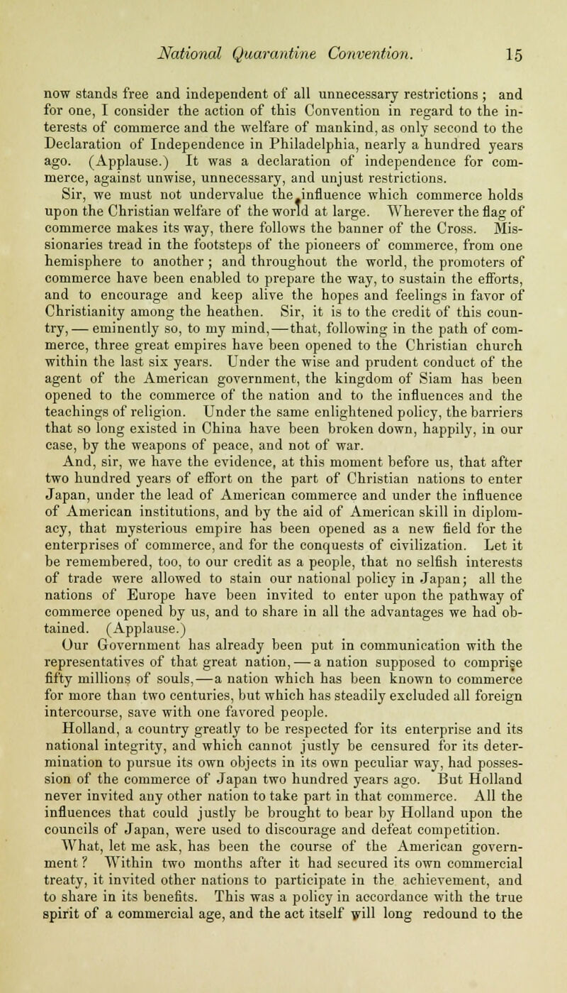 now stands free and independent of all unnecessary restrictions ; and for one, I consider the action of this Convention in regard to the in- terests of commerce and the welfare of mankind, as only second to the Declaration of Independence in Philadelphia, nearly a hundred years ago. (Applause.) It was a declaration of independence for com- merce, against unwise, unnecessary, and unjust restrictions. Sir, we must not undervalue the influence which commerce holds upon the Christian welfare of the world at large. Wherever the flag of commerce makes its way, there follows the banner of the Cross. Mis- sionaries tread in the footsteps of the pioneers of commerce, from one hemisphere to another ; and throughout the world, the promoters of commerce have been enabled to prepare the way, to sustain the efforts, and to encourage and keep alive the hopes and feelings in favor of Christianity among the heathen. Sir, it is to the credit of this coun- try,— eminently so, to my mind,—that, following in the path of com- merce, three great empires have been opened to the Christian church within the last six years. Under the wise and prudent conduct of the agent of the American government, the kingdom of Siam has been opened to the commerce of the nation and to the influences and the teachings of religion. Under the same enlightened policy, the barriers that so long existed in China have been broken down, happily, in our case, by the weapons of peace, and not of war. And, sir, we have the evidence, at this moment before us, that after two hundred years of effort on the part of Christian nations to enter Japan, under the lead of American commerce and under the influence of American institutions, and by the aid of American skill in diplom- acy, that mysterious empire has been opened as a new field for the enterprises of commerce, and for the conquests of civilization. Let it be remembered, too, to our credit as a people, that no selfish interests of trade were allowed to stain our national policy in Japan; all the nations of Europe have been invited to enter upon the pathway of commerce opened by us, and to share in all the advantages we had ob- tained. (Applause.) Our Government has already been put in communication with the representatives of that great nation, — a nation supposed to comprise fifty millions of souls, — a nation which has been known to commerce for more than two centuries, but which has steadily excluded all foreign intercourse, save with one favored people. Holland, a country greatly to be respected for its enterprise and its national integrity, and which cannot justly be censured for its deter- mination to pursue its own objects in its own peculiar way, had posses- sion of the commerce of Japan two hundred years ago. But Holland never invited any other nation to take part in that commerce. All the influences that could justly be brought to bear by Holland upon the councils of Japan, were used to discourage and defeat competition. What, let me ask, has been the course of the American govern- ment ? Within two months after it had secured its own commercial treaty, it invited other nations to participate in the achievement, and to share in its benefits. This was a policy in accordance with the true spirit of a commercial age, and the act itself will long redound to the