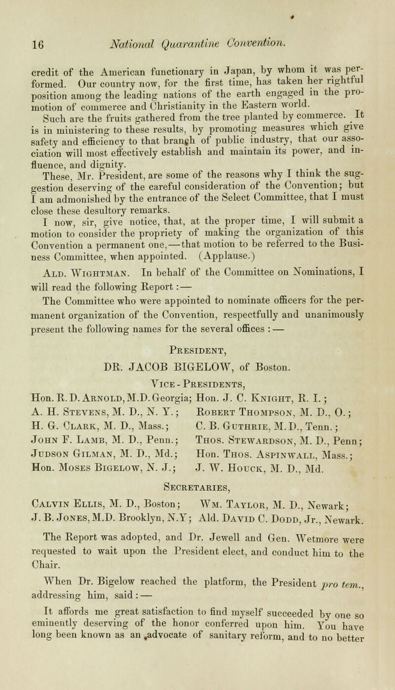 credit of the American functionary in Japan, by whom it was per- formed. Our country now, for the first time, has taken her rightful position among the leading nations of the earth engaged in the pro- motion of commerce and Christianity in the Eastern world. Such are the fruits gathered from the tree planted by commerce. It is in ministering to these results, by promoting measures which give safety and efficiency to that branjh of public industry, that our asso- ciation will most effectively establish and maintain its power, and in- fluence, and dignity. These, Mr. President, are some of the reasons why I think the sug- gestion deserving of the careful consideration of the Convention; but I am admonished by the entrance of the Select Committee, that I must close these desultory remarks. I now, sir, give notice, that, at the proper time, I will submit a motion to consider the propriety of making the organization of this Convention a permanent one,—that motion to be referred to the Busi- ness Committee, when appointed. (Applause.) Ald. Wightman. In behalf of the Committee on Nominations, I will read the following Report: — The Committee who were appointed to nominate officers for the per- manent organization of the Convention, respectfully and unanimously present the following names for the several offices : — President, DR. JACOB BIGELOW, of Boston. Vice - Presidents, Hon. R.D.Arnold, M.D.Georgia; Hon. J. C. Knight, R. I.; A. H. Stevens, M. D., N. Y.; Robert Thompson, M. D., 0.; H. G. Clark, M. D., Mass.; C. B. Guthrie, M.D., Tenn.; John F. Lamb, M. D., Penn.; Thos. Stewardson, M. D., Penn; Judson Gilman, M. D., Md.; Hon. Thos. Aspinwall, Mass.; Hon. Moses Bigelow, N. J.; J. W. Houck, M. D., Md. Secretaries, Calvin Ellis, M. D., Boston; Wm. Taylor, M. D., Newark; J. B. Jones, M.D. Brooklyn, N.Y; Aid. David C. Dodd, Jr., Newark. The Report was adopted, and Dr. Jewell and Gen. Wetmore were requested to wait upon the President elect, and conduct him to the Chair. When Dr. Bigelow reached the platform, the President pro tern. addressing him, said : — It affords me great satisfaction to find myself succeeded by one so eminently deserving of the honor conferred upon him. You have long been known as an .advocate of sanitary reform, and to no better
