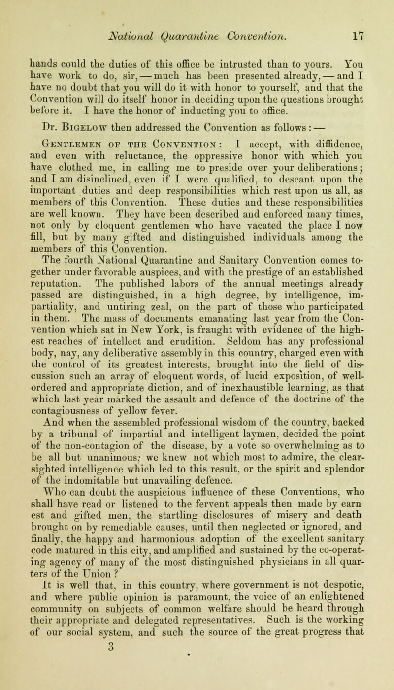 hands could the duties of this office be intrusted than to yours. You have work to do, sir, — much has been presented already, — and I have no doubt that you will do it with honor to yourself, and that the Convention will do itself honor in deciding upon the questions brought before it. I have the honor of inducting you to office. Dr. Bigelow then addressed the Convention as follows: — Gentlemen of the Convention : I accept, with diffidence, and even with reluctance, the oppressive honor with which you have clothed me, in calling me to preside over your deliberations; and I am disinclined, even if I were qualified, to descant upon the important duties and deep responsibilities which rest upon us all, as members of this Convention. These duties and these responsibilities are well known. They have been described and enforced many times, not only by eloquent gentlemen who have vacated the place I now fill, but by many gifted and distinguished individuals among the members of this Convention. The fourth National Quarantine and Sanitary Convention comes to- gether under favorable auspices, and with the prestige of an established reputation. The published labors of the annual meetings already passed are distinguished, in a high degree, by intelligence, im- partiality, and untiring zeal, on the part of those who participated in them. The mass of documents emanating last year from the Con- vention which sat in New York, is fraught with evidence of the high- est reaches of intellect and erudition. Seldom has any professional body, nay, any deliberative assembly in this country, charged even with the control of its greatest interests, brought into the field of dis- cussion such an array of eloquent words, of lucid exposition, of well- ordered and appropriate diction, and of inexhaustible learning, as that which last year marked the assault and defence of the doctrine of the contagiousness of yellow fever. And when the assembled professional wisdom of the country, backed by a tribunal of impartial and intelligent laymen, decided the point of the non-contagion of the disease, by a vote so overwhelming as to be all but unanimous,- we knew not which most to admire, the clear- sighted intelligence which led to this result, or the spirit and splendor of the indomitable but unavailing defence. Who can doubt the auspicious influence of these Conventions, who shall have read or listened to the fervent appeals then made by earn est and gifted men, the startling disclosures of misery and death brought on by remediable causes, until then neglected or ignored, and finally, the happy and harmonious adoption of the excellent sanitary code matured in this city, and amplified and sustained by the co-operat- ing agency of many of the most distinguished physicians in all quar- ters of the Union ? It is well that, in this country, where government is not despotic, and where public opinion is paramount, the voice of an enlightened community on subjects of common welfare should be heard through their appropriate and delegated representatives. Such is the working of our social system, and such the source of the great progress that 3