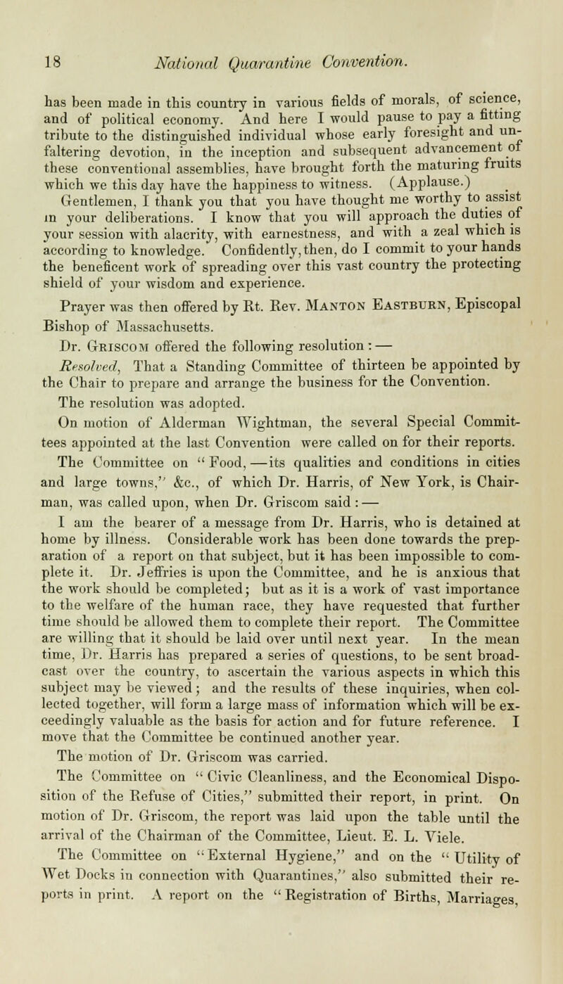 has been made in this country in various fields of morals, of science, and of political economy. And here I would pause to pay a fitting tribute to the distinguished individual whose early foresight and un- faltering devotion, in the inception and subsequent advancement of these conventional assemblies, have brought forth the maturing fruits which we this day have the happiness to witness. (Applause.) Gentlemen, I thank you that you have thought me worthy to assist m your deliberations. I know that you will approach the duties of your session with alacrity, with earnestness, and with a zeal which is according to knowledge. Confidently, then, do I commit to your hands the beneficent work of spreading over this vast country the protecting shield of your wisdom and experience. Prayer was then offered by Rt. Rev. Manton Eastburn, Episcopal Bishop of Massachusetts. Dr. Griscom offered the following resolution : — Resolved, That a Standing Committee of thirteen be appointed by the Chair to prepare and arrange the business for the Convention. The resolution was adopted. On motion of Alderman Wightman, the several Special Commits tees appointed at the last Convention were called on for their reports. The Committee on  Food, —its qualities and conditions in cities and large towns, &c, of which Dr. Harris, of New York, is Chair- man, was called upon, when Dr. Griscom said : — I am the bearer of a message from Dr. Harris, who is detained at home by illness. Considerable work has been done towards the prep- aration of a report on that subject, but it has been impossible to com- plete it. Dr. Jeffries is upon the Committee, and he is anxious that the work should be completed; but as it is a work of vast importance to the welfare of the human race, they have requested that further time should be allowed them to complete their report. The Committee are willing that it should be laid over until next year. In the mean time, Dr. Harris has prepared a series of questions, to be sent broad- cast over the country, to ascertain the various aspects in which this subject may be viewed; and the results of these inquiries, when col- lected together, will form a large mass of information which will be ex- ceedingly valuable as the basis for action and for future reference. I move that the Committee be continued another year. The motion of Dr. Griscom was carried. The Committee on  Civic Cleanliness, and the Economical Dispo- sition of the Refuse of Cities, submitted their report, in print. On motion of Dr. Griscom, the report was laid upon the table until the arrival of the Chairman of the Committee, Lieut. E. L. Viele. The Committee on External Hygiene, and on the  Utility of Wet Docks in connection with Quarantines, also submitted their re- ports in print. A report on the  Registration of Births, Marriages