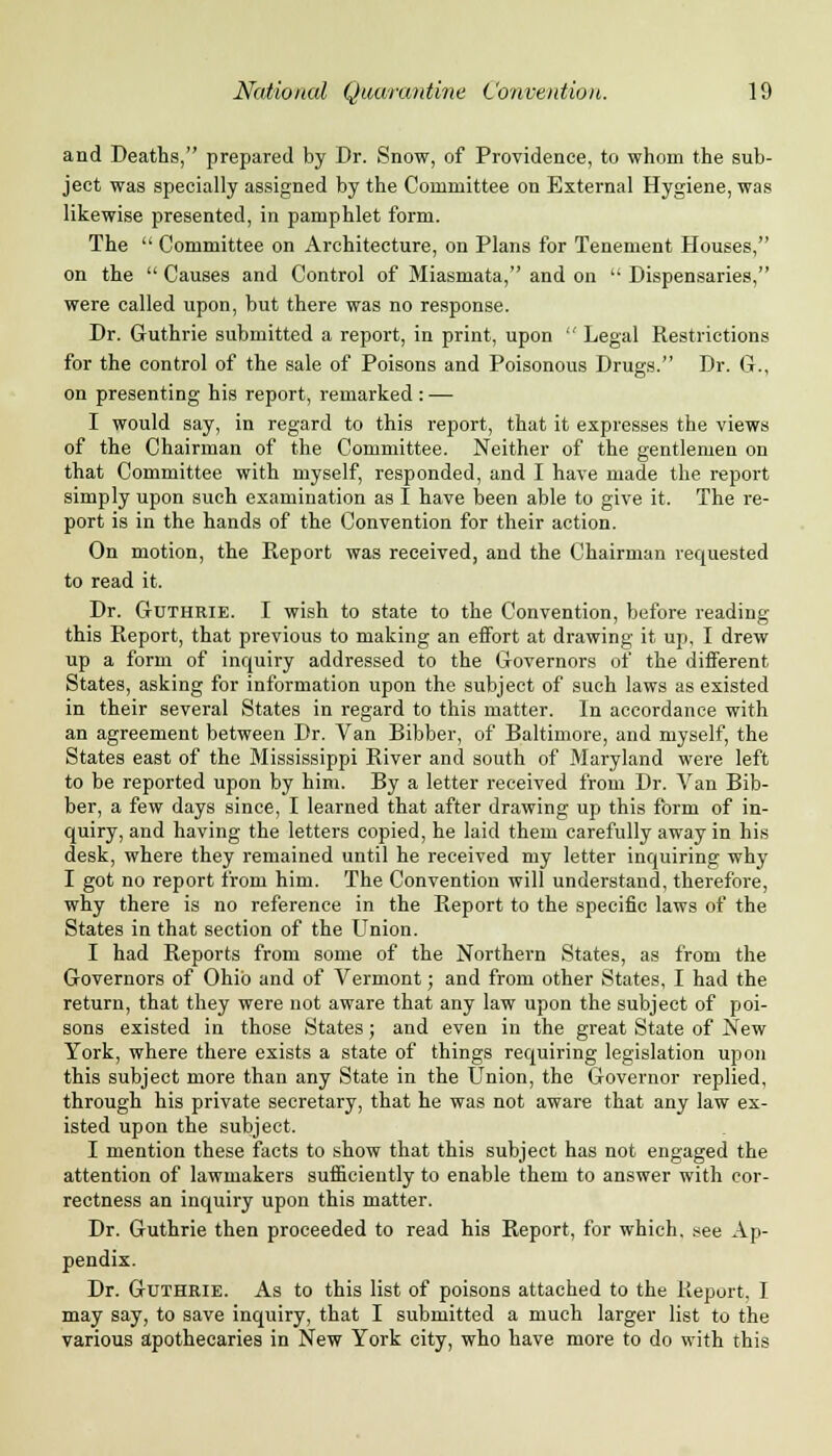 and Deaths, prepared by Dr. Snow, of Providence, to whom the sub- ject was specially assigned by the Committee on External Hygiene, was likewise presented, in pamphlet form. The  Committee on Architecture, on Plans for Tenement Houses, on the  Causes and Control of Miasmata, and on  Dispensaries, were called upon, but there was no response. Dr. Guthrie submitted a report, in print, upon  Legal Restrictions for the control of the sale of Poisons and Poisonous Drugs. Dr. G., on presenting his report, remarked : — I would say, in regard to this report, that it expresses the views of the Chairman of the Committee. Neither of the gentlemen on that Committee with myself, responded, and I have made the report simply upon such examination as I have been able to give it. The re- port is in the hands of the Convention for their action. On motion, the Report was received, and the Chairman requested to read it. Dr. Guthrie. I wish to state to the Convention, before reading this Report, that previous to making an effort at drawing it up, I drew up a form of inquiry addressed to the Governors of the different States, asking for information upon the subject of such laws as existed in their several States in regard to this matter. In accordance with an agreement between Dr. Van Bibber, of Baltimore, and myself, the States east of the Mississippi River and south of Maryland were left to be reported upon by him. By a letter received from Dr. Van Bib- ber, a few days since, I learned that after drawing up this form of in- quiry, and having the letters copied, he laid them carefully away in his desk, where they remained until he received my letter inquiring why I got no report from him. The Convention will understand, therefore, why there is no reference in the Report to the specific laws of the States in that section of the Union. I had Reports from some of the Northern States, as from the Governors of Ohio and of Vermont; and from other States, I had the return, that they were not aware that any law upon the subject of poi- sons existed in those States; and even in the great State of New York, where there exists a state of things requiring legislation upon this subject more than any State in the Union, the Governor replied, through his private secretary, that he was not aware that any law ex- isted upon the subject. I mention these facts to show that this subject has not engaged the attention of lawmakers sufficiently to enable them to answer with cor- rectness an inquiry upon this matter. Dr. Guthrie then proceeded to read his Report, for which, see Ap- pendix. Dr. Guthrie. As to this list of poisons attached to the Report, I may say, to save inquiry, that I submitted a much larger list to the various apothecaries in New York city, who have more to do with this
