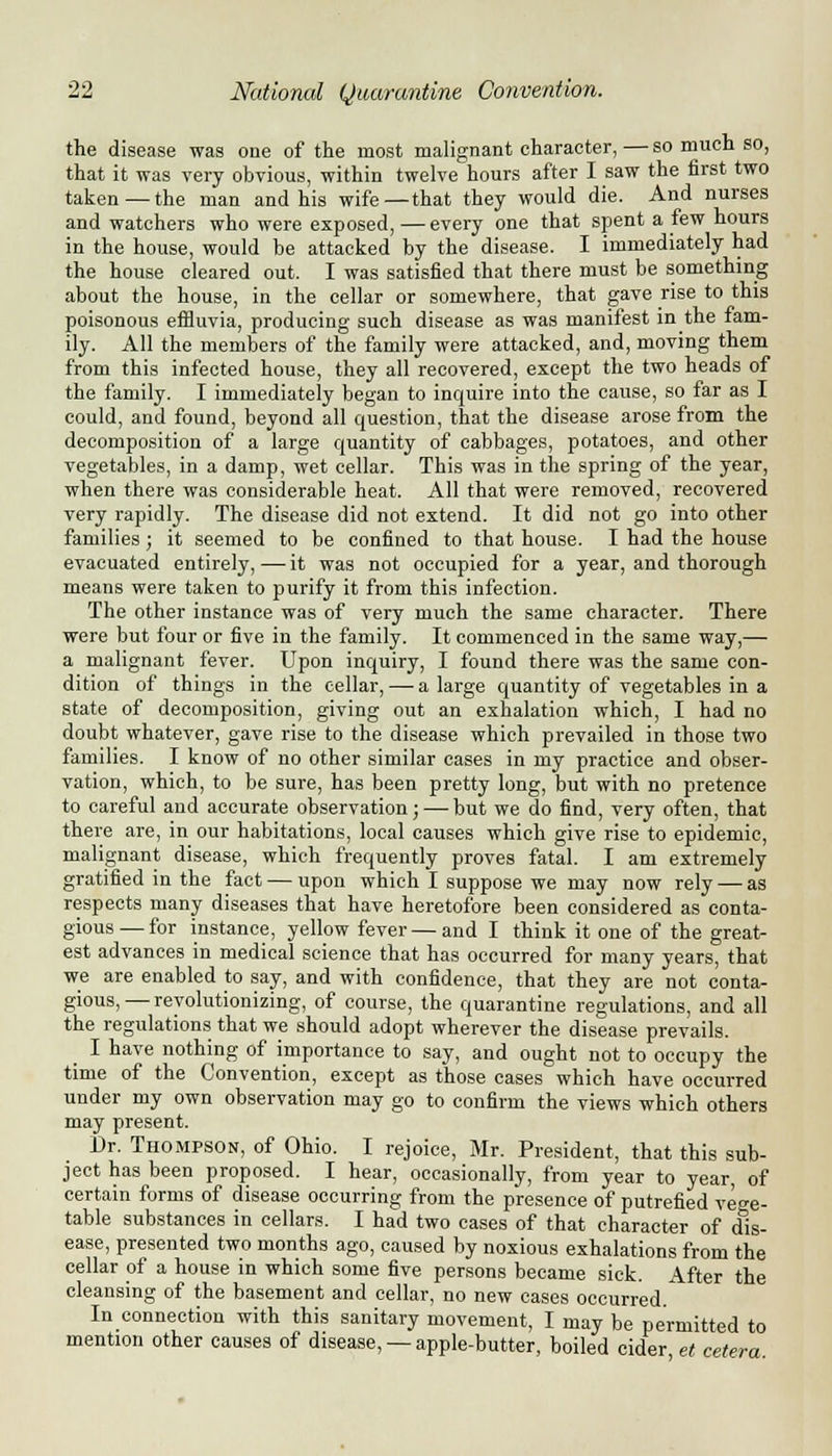 the disease was one of the most malignant character, — so much so, that it was very obvious, within twelve hours after I saw the first two taken — the man and his wife—that they would die. And nurses and watchers who were exposed,—every one that spent a few hours in the house, would be attacked by the disease. I immediately had the house cleared out. I was satisfied that there must be something about the house, in the cellar or somewhere, that gave rise to this poisonous effluvia, producing such disease as was manifest in the fam- ily. All the members of the family were attacked, and, moving them from this infected house, they all recovered, except the two heads of the family. I immediately began to inquire into the cause, so far as I could, and found, beyond all question, that the disease arose from the decomposition of a large quantity of cabbages, potatoes, and other vegetables, in a damp, wet cellar. This was in the spring of the year, when there was considerable heat. All that were removed, recovered very rapidly. The disease did not extend. It did not go into other families; it seemed to be confined to that house. I had the house evacuated entirely, — it was not occupied for a year, and thorough means were taken to purify it from this infection. The other instance was of very much the same character. There were but four or five in the family. It commenced in the same way,— a malignant fever. Upon inquiry, I found there was the same con- dition of things in the cellar, — a large quantity of vegetables in a state of decomposition, giving out an exhalation which, I had no doubt whatever, gave rise to the disease which prevailed in those two families. I know of no other similar cases in my practice and obser- vation, which, to be sure, has been pretty long, but with no pretence to careful and accurate observation; — but we do find, very often, that there are, in our habitations, local causes which give rise to epidemic, malignant disease, which frequently proves fatal. I am extremely gratified in the fact — upon which I suppose we may now rely — as respects many diseases that have heretofore been considered as conta- gious — for instance, yellow fever — and I think it one of the great- est advances in medical science that has occurred for many years, that we are enabled to say, and with confidence, that they are not conta- gious,— revolutionizing, of course, the quarantine regulations, and all the regulations that we should adopt wherever the disease prevails. I have nothing of importance to say, and ought not to occupy the time of the Convention, except as those cases which have occurred under my own observation may go to confirm the views which others may present. Dr. Thompson, of Ohio. I rejoice, Mr. President, that this sub- ject has been proposed. I hear, occasionally, from year to year, of certain forms of disease occurring from the presence of putrefied vege- table substances in cellars. I had two cases of that character of dis- ease, presented two months ago, caused by noxious exhalations from the cellar of a house in which some five persons became sick. After the cleansing of the basement and cellar, no new cases occurred. In connection with this sanitary movement, I may be permitted to mention other causes of disease, —apple-butter, boiled cider, et cetera