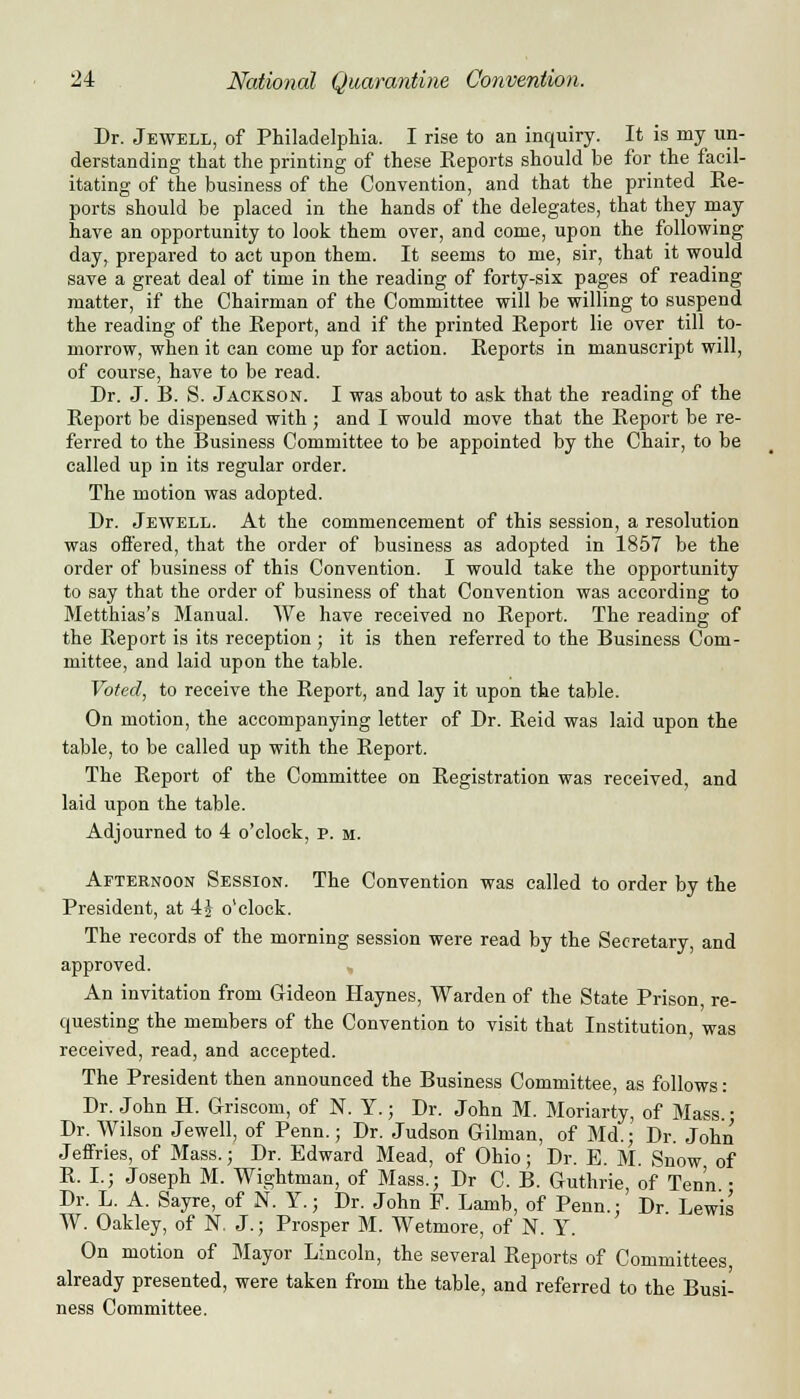 Dr. Jewell, of Philadelphia. I rise to an inquiry. It is my un- derstanding that the printing of these Eeports should be for the facil- itating of the business of the Convention, and that the printed Re- ports should be placed in the hands of the delegates, that they may have an opportunity to look them over, and come, upon the following day, prepared to act upon them. It seems to me, sir, that it would save a great deal of time in the reading of forty-six pages of reading matter, if the Chairman of the Committee will be willing to suspend the reading of the Report, and if the printed Report lie over till to- morrow, when it can come up for action. Reports in manuscript will, of course, have to be read. Dr. J. B. S. Jackson. I was about to ask that the reading of the Report be dispensed with; and I would move that the Report be re- ferred to the Business Committee to be appointed by the Chair, to be called up in its regular order. The motion was adopted. Dr. Jewell. At the commencement of this session, a resolution was offered, that the order of business as adopted in 1857 be the order of business of this Convention. I would take the opportunity to say that the order of business of that Convention was according to Metthias's Manual. We have received no Report. The reading of the Report is its reception ; it is then referred to the Business Com- mittee, and laid upon the table. Voted, to receive the Report, and lay it upon the table. On motion, the accompanying letter of Dr. Reid was laid upon the table, to be called up with the Report. The Report of the Committee on Registration was received, and laid upon the table. Adjourned to 4 o'clock, v. m. Afternoon Session. The Convention was called to order by the President, at 4J o'clock. The records of the morning session were read by the Secretary, and approved. An invitation from Gideon Haynes, Warden of the State Prison, re- questing the members of the Convention to visit that Institution, was received, read, and accepted. The President then announced the Business Committee, as follows: Dr. John H. Griscom, of N. Y.; Dr. John M. Moriarty, of Mass. ■ Dr. Wilson Jewell, of Penn.; Dr. Judson Gilman, of Md.; Dr. John Jeffries, of Mass.; Dr. Edward Mead, of Ohio; Dr. E. M. Snow of R. I.; Joseph M. Wightman, of Mass.; Dr C. B. Guthrie, of Tenn ■ Dr. L. A. Sayre, of N. Y.; Dr. John F. Lamb, of Penn.; Dr Lewis W. Oakley, of N. J.; Prosper M. Wetmore, of N. Y. On motion of Mayor Lincoln, the several Reports of Committees already presented, were taken from the table, and referred to the Busi- ness Committee.
