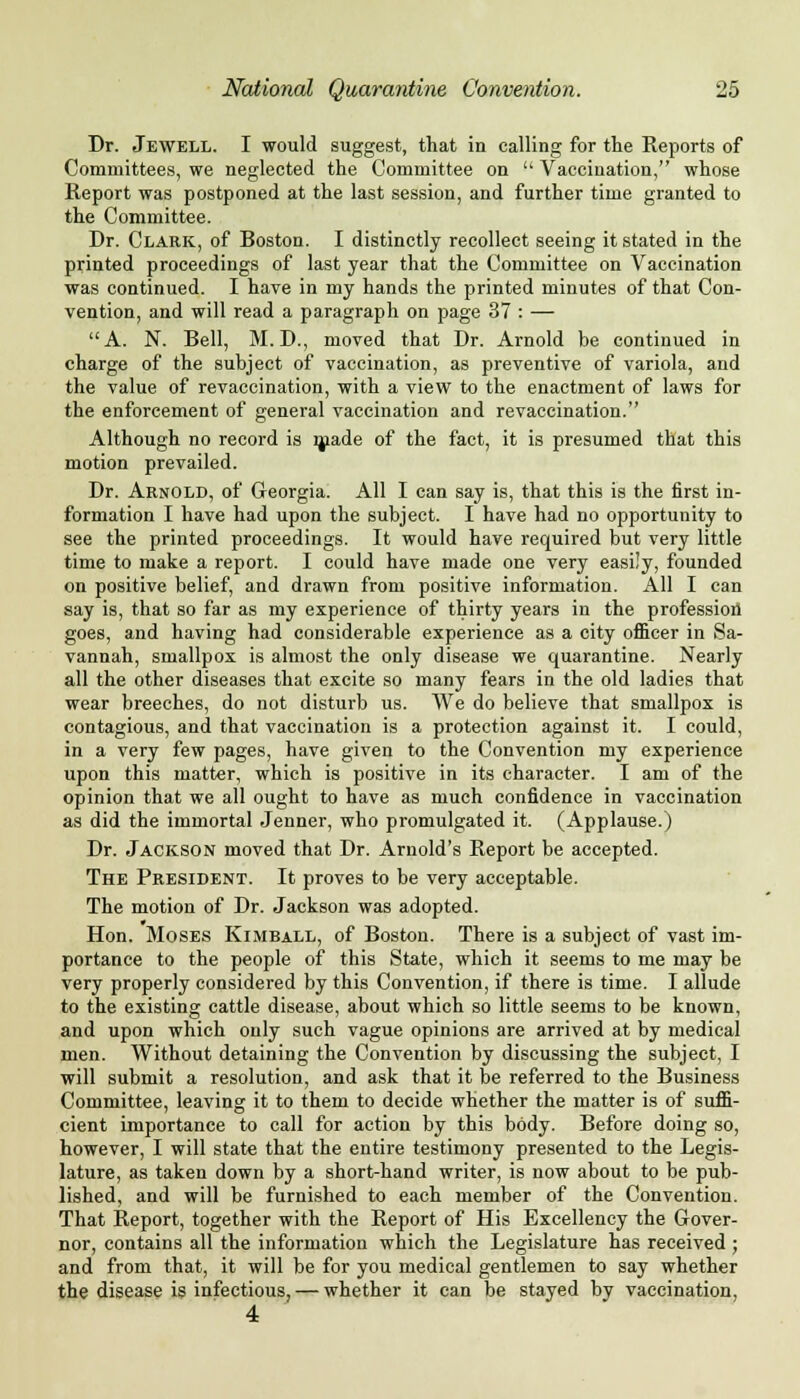 Dr. Jewell. I would suggest, that in calling for the Reports of Committees, we neglected the Committee on  Vaccination, whose Report was postponed at the last session, and further time granted to the Committee. Dr. Clark, of Boston. I distinctly recollect seeing it stated in the printed proceedings of last year that the Committee on Vaccination was continued. I have in my hands the printed minutes of that Con- vention, and will read a paragraph on page 37 : — A. N. Bell, M.D., moved that Dr. Arnold be continued in charge of the subject of vaccination, as preventive of variola, and the value of re vaccination, with a view to the enactment of laws for the enforcement of general vaccination and revaccination. Although no record is made of the fact, it is presumed that this motion prevailed. Dr. Arnold, of Georgia. All I can say is, that this is the first in- formation I have had upon the subject. I have had no opportunity to see the printed proceedings. It would have required but very little time to make a report. I could have made one very easily, founded on positive belief, and drawn from positive information. All I can say is, that so far as my experience of thirty years in the profession goes, and having had considerable experience as a city officer in Sa- vannah, smallpox is almost the only disease we quarantine. Nearly all the other diseases that excite so many fears in the old ladies that wear breeches, do not disturb us. We do believe that smallpox is contagious, and that vaccination is a protection against it. I could, in a very few pages, have given to the Convention my experience upon this matter, which is positive in its character. I am of the opinion that we all ought to have as much confidence in vaccination as did the immortal Jenner, who promulgated it. (Applause.) Dr. Jackson moved that Dr. Arnold's Report be accepted. The President. It proves to be very acceptable. The motion of Dr. Jackson was adopted. Hon. Moses Kimball, of Boston. There is a subject of vast im- portance to the people of this State, which it seems to me may be very properly considered by this Convention, if there is time. I allude to the existing cattle disease, about which so little seems to be known, and upon which only such vague opinions are arrived at by medical men. Without detaining the Convention by discussing the subject, I will submit a resolution, and ask that it be referred to the Business Committee, leaving it to them to decide whether the matter is of suffi- cient importance to call for action by this body. Before doing so, however, I will state that the entire testimony presented to the Legis- lature, as taken down by a short-hand writer, is now about to be pub- lished, and will be furnished to each member of the Convention. That Report, together with the Report of His Excellency the Gover- nor, contains all the information which the Legislature has received ; and from that, it will be for you medical gentlemen to say whether the disease is infectious, — whether it can be stayed by vaccination, 4