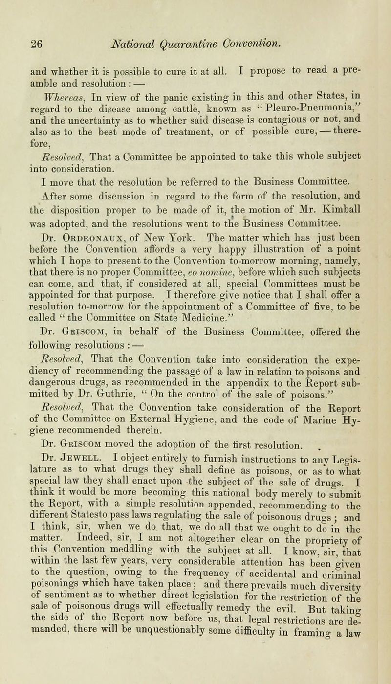 and whether it is possible to cure it at all. I propose to read a pre- amble and resolution : — Whereas, In view of the panic existing in this and other States, in regard to the disease among cattle, known as  Pleuro-Pneumonia, and the uncertainty as to whether said disease is contagious or not, and also as to the best mode of treatment, or of possible cure, — there- fore, Resolved, That a Committee be appointed to take this whole subject into consideration. I move that the resolution be referred to the Business Committee. After some discussion in regard to the form of the resolution, and the disposition proper to be made of it, the motion of Mr. Kimball was adopted, and the resolutions went to the Business Committee. Dr. Ordronaux, of New York. The matter which has just been before the Convention affords a very happy illustration of a point which I hope to present to the Convention to-morrow morning, namely, that there is no proper Committee, eo nomine, before which such subjects can come, and that, if considered at all, special Committees must be appointed for that purpose. I therefore give notice that I shall offer a resolution to-morrow for the appointment of a Committee of five, to be called  the Committee on State Medicine. Dr. Griscom, in behalf of the Business Committee, offered the following resolutions : — Resolved, That the Convention take into consideration the expe- diency of recommending the passage of a law in relation to poisons and dangerous drugs, as recommended in the appendix to the Report sub- mitted by Dr. Guthrie,  On the control of the sale of poisons. Resolved, That the Convention take consideration of the Report of the Committee on External Hygiene, and the code of Marine Hy- giene recommended therein. Dr. Griscom moved the adoption of the first resolution. Dr. Jewell. I object entirely to furnish instructions to any Legis- lature as to what drugs they shall define as poisons, or as to what special law they shall enact upon the subject of the sale of dru°-s. I think it would be more becoming this national body merely to submit the Report, with a simple resolution appended, recommending to the different Statesto pass laws regulating the sale of poisonous drugs ; and I think, sir, when we do that, we do all that we ought to do in the matter. Indeed, sir, I am not altogether clear on the propriety of this Convention meddling with the subject at all. I know, sir that within the last few years, very considerable attention has been ^iven to the question, owing to the frequency of accidental and criminal poisonings which have taken place; and there prevails much diversity of sentiment as to whether direct legislation for the restriction of the sale of poisonous drugs will effectually remedy the evil. But takin°- the side of the Report now before us, that legal restrictions are de^ manded, there will be unquestionably some difficulty in framing a law 6