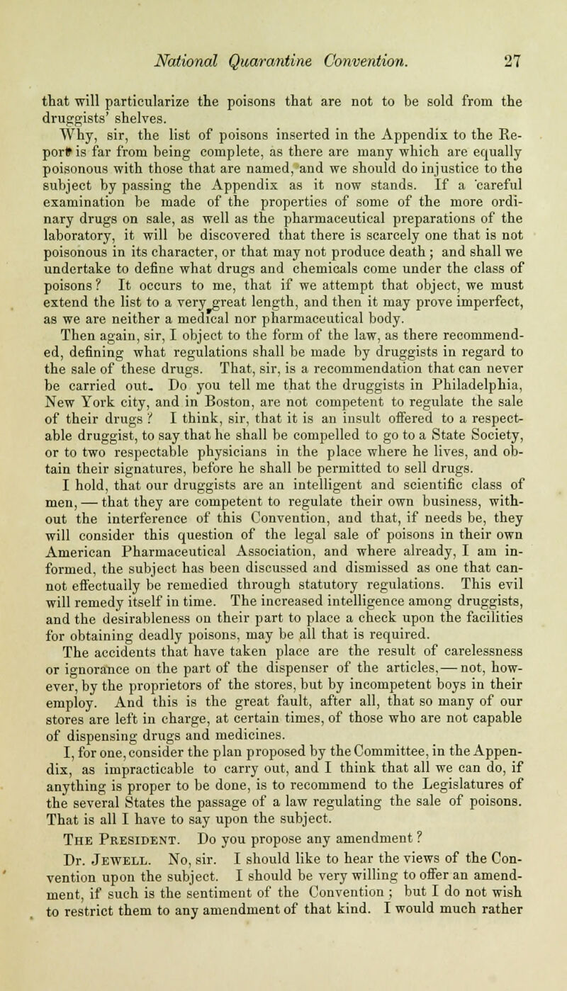 that will particularize the poisons that are not to be sold from the druggists' shelves. Why, sir, the list of poisons inserted in the Appendix to the Re- port is far from being complete, as there are many which are equally poisonous with those that are named, and we should do injustice to the subject by passing the Appendix as it now stands. If a 'careful examination be made of the properties of some of the more ordi- nary drugs on sale, as well as the pharmaceutical preparations of the laboratory, it will be discovered that there is scarcely one that is not poisonous in its character, or that may not produce death ; and shall we undertake to define what drugs and chemicals come under the class of poisons ? It occurs to me, that if we attempt that object, we must extend the list to a very great length, and then it may prove imperfect, as we are neither a medical nor pharmaceutical body. Then again, sir, I object to the form of the law, as there recommend- ed, defining what regulations shall be made by druggists in regard to the sale of these drugs. That, sir, is a recommendation that can never be carried out. Do you tell me that the druggists in Philadelphia, New York city, and in Boston, are not competent to regulate the sale of their drugs '! I think, sir, that it is an insult offered to a respect- able druggist, to say that he shall be compelled to go to a State Society, or to two respectable physicians in the place where he lives, and ob- tain their signatures, before he shall be permitted to sell drugs. I hold, that our druggists are an intelligent and scientific class of men, —■ that they are competent to regulate their own business, with- out the interference of this Convention, and that, if needs be, they will consider this question of the legal sale of poisons in their own American Pharmaceutical Association, and where already, I am in- formed, the subject has been discussed and dismissed as one that can- not effectually be remedied through statutory regulations. This evil will remedy itself in time. The increased intelligence among druggists, and the desirableness on their part to place a check upon the facilities for obtaining deadly poisons, may be all that is required. The accidents that have taken place are the result of carelessness or ignorance on the part of the dispenser of the articles,— not, how- ever, by the proprietors of the stores, but by incompetent boys in their employ. And this is the great fault, after all, that so many of our stores are left in charge, at certain times, of those who are not capable of dispensing drugs and medicines. I, for one, consider the plan proposed by the Committee, in the Appen- dix, as impracticable to carry out, and I think that all we can do, if anything is proper to be done, is to recommend to the Legislatures of the several States the passage of a law regulating the sale of poisons. That is all I have to say upon the subject. The President. Do you propose any amendment ? Dr. Jewell. No, sir. I should like to hear the views of the Con- vention upon the subject. I should be very willing to offer an amend- ment, if such is the sentiment of the Convention ; but I do not wish to restrict them to any amendment of that kind. I would much rather