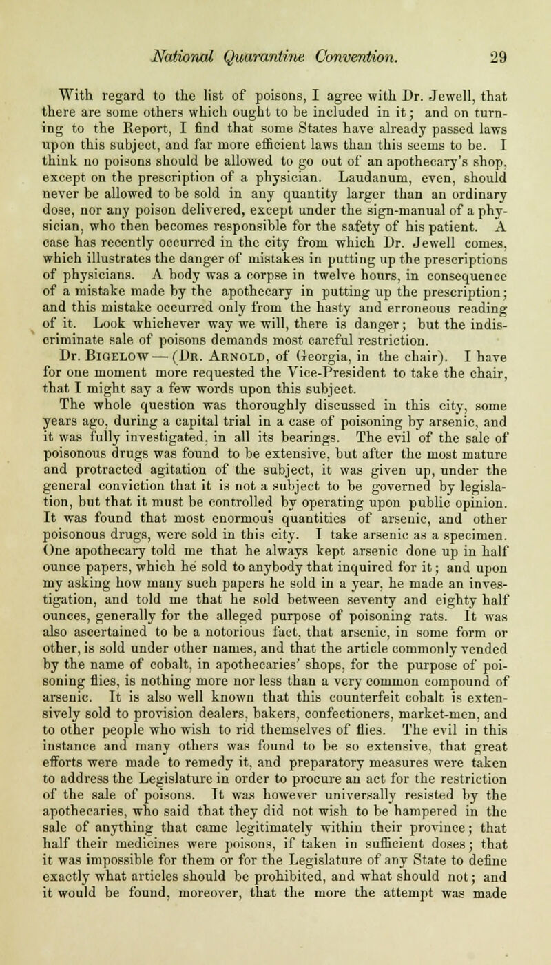 With regard to the list of poisons, I agree with Dr. Jewell, that there are some others which ought to be included in it; and on turn- ing to the Report, I find that some States have already passed laws upon this subject, and far more efficient laws than this seems to be. I think no poisons should be allowed to go out of an apothecary's shop, except on the prescription of a physician. Laudanum, even, should never be allowed to be sold in any quantity larger than an ordinary dose, nor any poison delivered, except under the sign-manual of a phy- sician, who then becomes responsible for the safety of his patient. A case has recently occurred in the city from which Dr. Jewell comes, which illustrates the danger of mistakes in putting up the prescriptions of physicians. A body was a corpse in twelve hours, in consequence of a mistake made by the apothecary in putting up the prescription; and this mistake occurred only from the hasty and erroneous reading of it. Look whichever way we will, there is danger; but the indis- criminate sale of poisons demands most careful restriction. Dr. Bigelow—(Dr. Arnold, of Georgia, in the chair). I have for one moment more requested the Vice-President to take the chair, that I might say a few words upon this subject. The whole question was thoroughly discussed in this city, some years ago, during a capital trial in a case of poisoning by arsenic, and it was fully investigated, in all its bearings. The evil of the sale of poisonous drugs was found to be extensive, but after the most mature and protracted agitation of the subject, it was given up, under the general conviction that it is not a subject to be governed by legisla- tion, but that it must be controlled by operating upon public opinion. It was found that most enormous quantities of arsenic, and other poisonous drugs, were sold in this city. I take arsenic as a specimen. One apothecary told me that he always kept arsenic done up in half ounce papers, which he sold to anybody that inquired for it; and upon my asking how many such papers he sold in a year, he made an inves- tigation, and told me that he sold between seventy and eighty half ounces, generally for the alleged purpose of poisoning rats. It was also ascertained to be a notorious fact, that arsenic, in some form or other, is sold under other names, and that the article commonly vended by the name of cobalt, in apothecaries' shops, for the purpose of poi- soning flies, is nothing more nor less than a very common compound of arsenic. It is also well known that this counterfeit cobalt is exten- sively sold to provision dealers, bakers, confectioners, market-men, and to other people who wish to rid themselves of flies. The evil in this instance and many others was found to be so extensive, that great efforts were made to remedy it, and preparatory measures were taken to address the Legislature in order to procure an act for the restriction of the sale of poisons. It was however universally resisted by the apothecaries, who said that they did not wish to be hampered in the sale of anything that came legitimately within their province; that half their medicines were poisons, if taken in sufficient doses; that it was impossible for them or for the Legislature of any State to define exactly what articles should be prohibited, and what should not; and it would be found, moreover, that the more the attempt was made