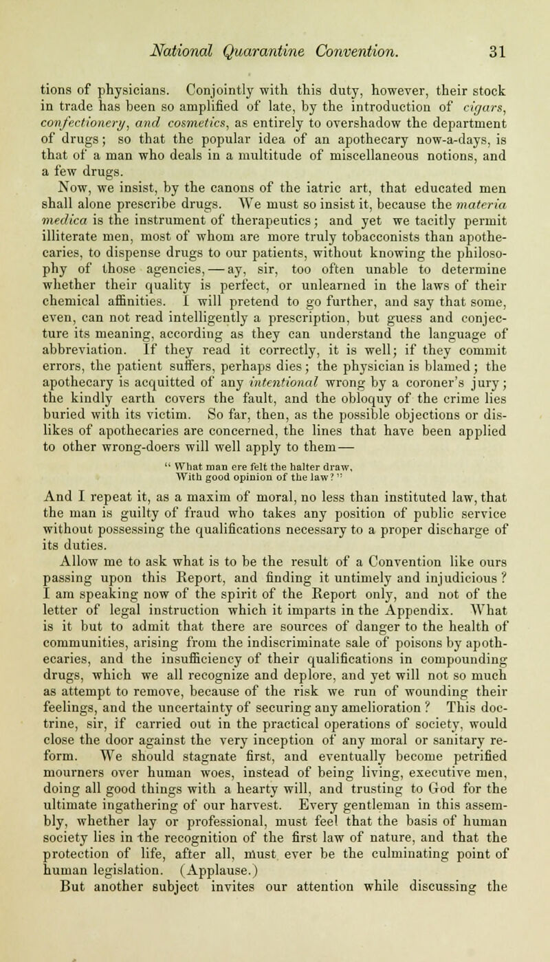 tions of physicians. Conjointly with this duty, however, their stock in trade has been so amplified of late, by the introduction of cigars, confectionery, and cosmetics, as entirely to overshadow the department of drugs; so that the popular idea of an apothecary now-a-days, is that of a man who deals in a multitude of miscellaneous notions, and a few drugs. Now, we insist, by the canons of the iatric art, that educated men shall alone prescribe drugs. We must so insist it, because the materia meclica is the instrument of therapeutics; and yet we tacitly permit illiterate men, most of whom are more truly tobacconists than apothe- caries, to dispense drugs to our patients, without knowing the philoso- phy of those agencies, — ay, sir, too often unable to determine whether their quality is perfect, or unlearned in the laws of their chemical affinities. I will pretend to go further, and say that some, even, can not read intelligently a prescription, but guess and conjec- ture its meaning, according as they can understand the language of abbreviation. If they read it correctly, it is well; if they commit errors, the patient suffers, perhaps dies; the physician is blamed; the apothecary is acquitted of any intentional wrong by a coroner's jury; the kindly earth covers the fault, and the obloquy of the crime lies buried with its victim. So far, then, as the possible objections or dis- likes of apothecaries are concerned, the lines that have been applied to other wrong-doers will well apply to them —  What man ere felt the halter draw, With good opinion of the law ?  And I repeat it, as a maxim of moral, no less than instituted law, that the man is guilty of fraud who takes any position of public service without possessing the qualifications necessary to a proper discharge of its duties. Allow me to ask what is to be the result of a Convention like ours passing upon this Report, and finding it untimely and injudicious ? I am speaking now of the spirit of the Eeport only, and not of the letter of legal instruction which it imparts in the Appendix. What is it but to admit that there are sources of danger to the health of communities, arising from the indiscriminate sale of poisons by apoth- ecaries, and the insufficiency of their qualifications in compounding drugs, which we all recognize and deplore, and yet will not so much as attempt to remove, because of the risk we run of wounding their feelings, and the uncertainty of securing any amelioration ? This doc- trine, sir, if carried out in the practical operations of society, would close the door against the very inception of any moral or sanitary re- form. We should stagnate first, and eventually become petrified mourners over human woes, instead of being living, executive men, doing all good things with a hearty will, and trusting to Clod for the ultimate ingathering of our harvest. Every gentleman in this assem- bly, whether lay or professional, must feel that the basis of human society lies in the recognition of the first law of nature, and that the protection of life, after all, nlust ever be the culminating point of human legislation. (Applause.) But another subject invites our attention while discussing the
