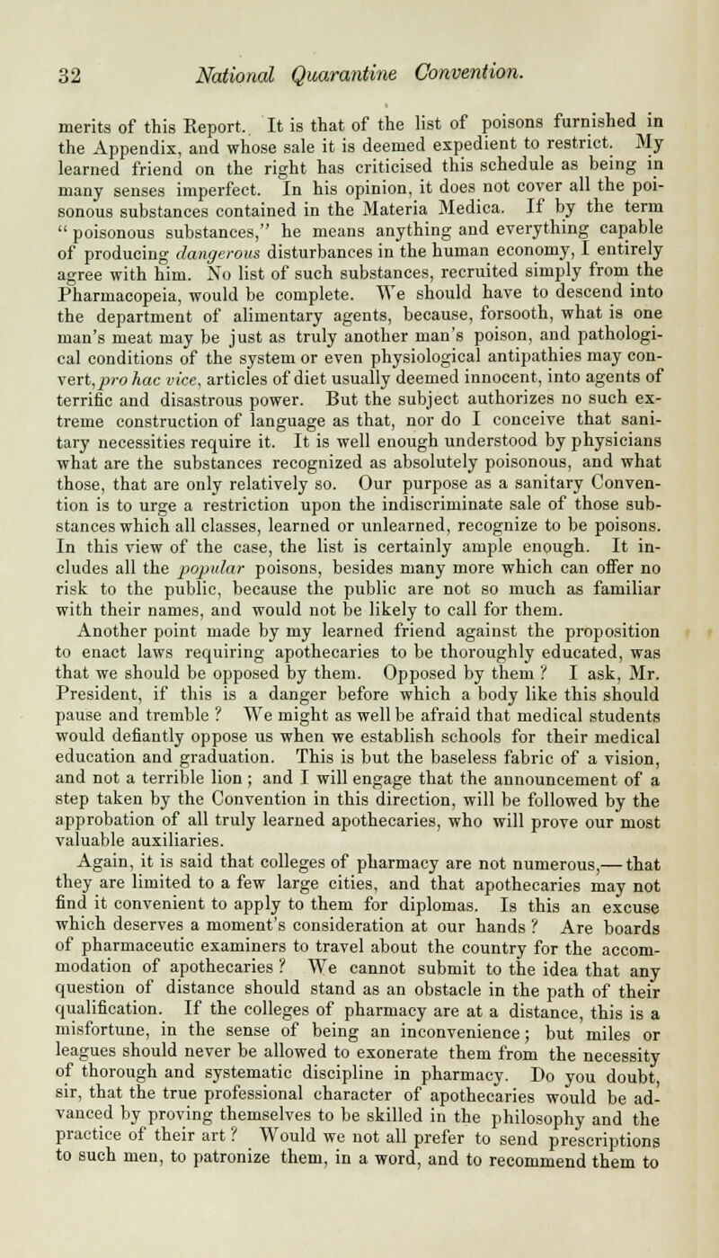 merits of this Report. It is that of the list of poisons furnished in the Appendix, and whose sale it is deemed expedient to restrict. My learned friend on the right has criticised this schedule as being in many senses imperfect. In his opinion, it does not cover all the poi- sonous substances contained in the Materia Medica. If by the term  poisonous substances, he means anything and everything capable of producing dangerous disturbances in the human economy, I entirely agree with him. No list of such substances, recruited simply from the Pharmacopeia, would be complete. We should have to descend into the department of alimentary agents, because, forsooth, what is one man's meat may be just as truly another man's poison, and pathologi- cal conditions of the system or even physiological antipathies may con- vert^™? hac vice, articles of diet usually deemed innocent, into agents of terrific and disastrous power. But the subject authorizes no such ex- treme construction of language as that, nor do I conceive that sani- tary necessities require it. It is well enough understood by physicians what are the substances recognized as absolutely poisonous, and what those, that are only relatively so. Our purpose as a sanitary Conven- tion is to urge a restriction upon the indiscriminate sale of those sub- stances which all classes, learned or unlearned, recognize to be poisons. In this view of the case, the list is certainly ample enough. It in- cludes all the popular poisons, besides many more which can offer no risk to the public, because the public are not so much as familiar with their names, and would not be likely to call for them. Another point made by my learned friend against the proposition to enact laws requiring apothecaries to be thoroughly educated, was that we should be opposed by them. Opposed by them ? I ask, Mr. President, if this is a danger before which a body like this should pause and tremble ? We might as well be afraid that medical students would defiantly oppose us when we establish schools for their medical education and graduation. This is but the baseless fabric of a vision, and not a terrible lion ; and I will engage that the announcement of a step taken by the Convention in this direction, will be followed by the approbation of all truly learned apothecaries, who will prove our most valuable auxiliaries. Again, it is said that colleges of pharmacy are not numerous,— that they are limited to a few large cities, and that apothecaries may not find it convenient to apply to them for diplomas. Is this an excuse which deserves a moment's consideration at our hands ? Are boards of pharmaceutic examiners to travel about the country for the accom- modation of apothecaries ? We cannot submit to the idea that any question of distance should stand as an obstacle in the path of their qualification. If the colleges of pharmacy are at a distance, this is a misfortune, in the sense of being an inconvenience; but miles or leagues should never be allowed to exonerate them from the necessity of thorough and systematic discipline in pharmacy. Do you doubt, sir, that the true professional character of apothecaries would be ad- vanced by proving themselves to be skilled in the philosophy and the practice of their art ? Would we not all prefer to send prescriptions to such men, to patronize them, in a word, and to recommend them to