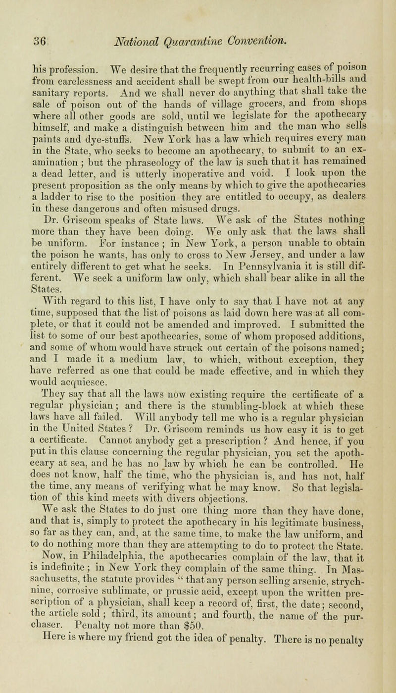 his profession. We desire that the frequently recurring cases of poison from carelessness and accident shall be swept from our health-bills and sanitary reports. And we shall never do anything that shall take the sale of poison out of the hands of village grocers, and from shops where all other goods are sold, until we legislate for the apothecary himself, and make a distinguish between him and the man who sells paints and dye-stuffs. New York has a law which requires every man in the State, who seeks to become an apothecary, to submit to an ex- amination ; but the phraseology of the law is such that it has remained a dead letter, and is utterly inoperative and void. I look upon the present proposition as the only means by which to give the apothecaries a ladder to rise to the position they are entitled to occupy, as dealers in these dangerous and often misused drugs. Dr. Griscom speaks of State laws. We ask of the States nothing more than they have been doing. We only ask that the laws shall be uniform. For instance; in New York, a person unable to obtain the poison he wants, has only to cross to New Jersey, and under a law entirely different to get what he seeks. In Pennsylvania it is still dif- ferent. We seek a uniform law only, which shall bear alike in all the States. With regard to this list, I have only to say that I have not at any time, supposed that the list of poisons as laid down here was at all com- plete, or that it could not be amended and improved. I submitted the list to some of our best apothecaries, some of whom proposed additions, and some of whom would have struck out certain of the poisons named; and I made it a medium law, to which, without exception, they have referred as one that could be made effective, and in which they would acquiesce. They say that all the laws now existing require the certificate of a regular physician; and there is the stumbling-block at which these laws have all failed. Will anybody tell me who is a regular physician in the United States ? Dr. Griscom reminds us how easy it is to get a certificate. Cannot anybody get a prescription ? And hence, if you put in this clause concerning the regular physician, you set the apoth- ecary at sea, and he has no law by which he can be controlled. He does not know, half the time, who the physician is, and has not, half the time, any means of verifying what he may know. So that legisla- tion of this kind meets with divers objections. We ask the States to do just one thing more than they have done, and that is, simply to protect the apothecary in his legitimate business, so far as they can, and, at the same time, to make the law uniform, and to do nothing more than they are attempting to do to protect the State. Now, in Philadelphia, the apothecaries complain of the law, that it is indefinite ; in New York they complain of the same thing. In Mas- sachusetts, the statute provides  that any person selling arsenic, strych- nine, corrosive sublimate, or prussic acid, except upon the written pre- scription of a physician, shall keep a record of, first, the date; second, the article sold ; third, its amount; and fourth, the name of the pur- chaser. Penalty not more than $50. Here is where my friend got the idea of penalty. There is no penalty