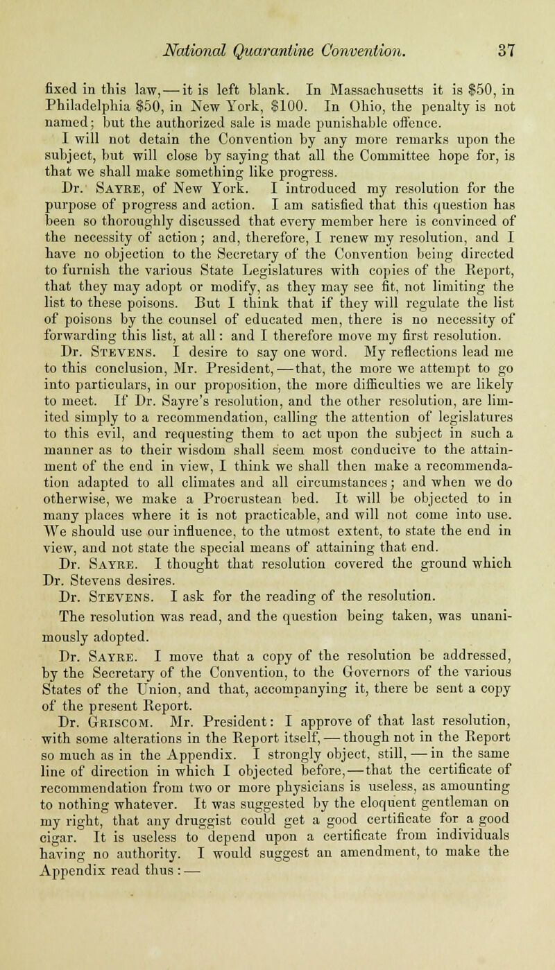 fixed in this law, — it is left blank. In Massachusetts it is $50, in Philadelphia $50, in New York, $100. In Ohio, the penalty is not named; but the authorized sale is made punishable offence. I will not detain the Convention by any more remarks upon the subject, but will close by saying that all the Committee hope for, is that we shall make something like progress. Dr. Sayre, of New York. I introduced my resolution for the purpose of progress and action. I am satisfied that this question has been so thoroughly discussed that every member here is convinced of the necessity of action; and, therefore, I renew my resolution, and I have no objection to the Secretary of the Convention being directed to furnish the various State Legislatures with copies of the Report, that they may adopt or modify, as they may see fit, not limiting the list to these poisons. But I think that if they will regulate the list of poisons by the counsel of educated men, there is no necessity of forwarding this list, at all: and I therefore move my first resolution. Dr. Stevens. I desire to say one word. My reflections lead me to this conclusion, Mr. President,—that, the more we attempt to go into particulars, in our proposition, the more difficulties we are likely to meet. If Dr. Sayre's resolution, and the other resolution, are lim- ited simply to a recommendation, calling the attention of legislatures to this evil, and requesting them to aet upon the subject in such a manner as to their wisdom shall seem most conducive to the attain- ment of the end in view, I think we shall then make a recommenda- tion adapted to all climates and all circumstances; and when we do otherwise, we make a Procrustean bed. It will be objected to in many places where it is not practicable, and will not come into use. We should use our influence, to the utmost extent, to state the end in view, and not state the special means of attaining that end. Dr. Sayre. I thought that resolution covered the ground which Dr. Stevens desires. Dr. Stevens. I ask for the reading of the resolution. The resolution was read, and the question being taken, was unani- mously adopted. Dr. Sayre. I move that a copy of the resolution he addressed, by the Secretary of the Convention, to the Governors of the various States of the Union, and that, accompanying it, there be sent a copy of the present Report. Dr. GrRISCOM. Mr. President: I approve of that last resolution, with some alterations in the Report itself, — though not in the Report so much as in the Appendix. I strongly object, still, — in the same line of direction in which I objected before,—that the certificate of recommendation from two or more physicians is useless, as amounting to nothing whatever. It was suggested by the eloquent gentleman on my right, that any druggist could get a good certificate for a good cigar. It is useless to depend upon a certificate from individuals having no authority. I would suggest an amendment, to make the Appendix read thus : —