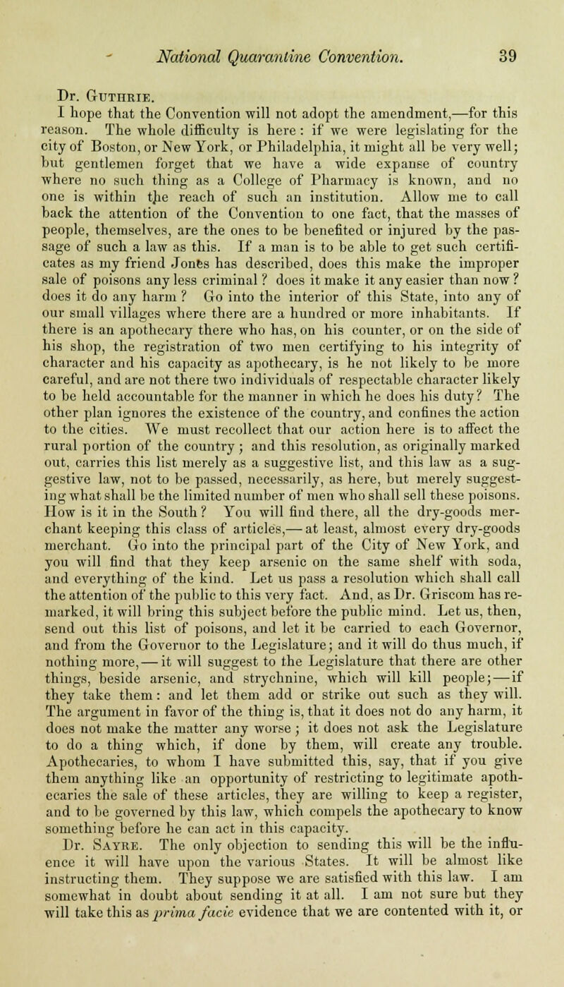 Dr. Guthrie. I hope that the Convention will not adopt the amendment,—for this reason. The whole difficulty is here : if we were legislating for the city of Boston, or New York, or Philadelphia, it might all be very well; but gentlemen forget that we have a wide expanse of country where no such thing as a College of Pharmacy is known, and no one is within the reach of such an institution. Allow me to call back the attention of the Convention to one fact, that the masses of people, themselves, are the ones to be benefited or injured by the pas- sage of such a law as this. If a man is to be able to get such certifi- cates as my friend Jones has described, does this make the improper sale of poisons any less criminal ? does it make it any easier than now ? does it do any harm ? Go into the interior of this State, into any of our small villages where there are a hundred or more inhabitants. If there is an apothecary there who has, on his counter, or on the side of his shop, the registration of two men certifying to his integrity of character and his capacity as apothecary, is he not likely to be more careful, and are not there two individuals of respectable character likely to be held accountable for the manner in which he does his duty? The other plan ignores the existence of the country, and confines the action to the cities. We must recollect that our action here is to affect the rural portion of the country; and this resolution, as originally marked out, carries this list merely as a suggestive list, and this law as a sug- gestive law, not to be passed, necessarily, as here, but merely suggest- ing what shall be the limited number of men who shall sell these poisons. How is it in the South ? You will find there, all the dry-goods mer- chant keeping this class of articles,— at least, almost every dry-goods merchant. Go into the principal part of the City of New York, and you will find that they keep arsenic on the same shelf with soda, and everything of the kind. Let us pass a resolution which shall call the attention of the public to this very fact. And, as Dr. Griscom has re- marked, it will bring this subject before the public mind. Let us, then, send out this list of poisons, and let it be carried to each Governor, and from the Governor to the Legislature; and it will do thus much, if nothing more, — it will suggest to the Legislature that there are other things, beside arsenic, and strychnine, which will kill people;—if they take them: and let them add or strike out such as they will. The argument in favor of the thing is, that it does not do any harm, it does not make the matter any worse ; it does not ask the Legislature to do a thing which, if done by them, will create any trouble. Apothecaries, to whom I have submitted this, say, that if you give them anything like an opportunity of restricting to legitimate apoth- ecaries the sale of these articles, they are willing to keep a register, and to be governed by this law, which compels the apothecary to know something before he can act in this capacity. Dr. Sayre. The only objection to sending this will be the influ- ence it will have upon the various States. It will be almost like instructing them. They suppose we are satisfied with this law. I am somewhat in doubt about sending it at all. I am not sure but they will take this as, prima facie evidence that we are contented with it, or
