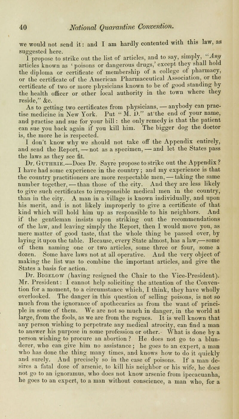 we would not send it: and I am hardly contented with this law, as suggested hei*6. l°propose to strike out the list of articles, and to say, simply, Aity articles known as ' poisons or dangerous drugs,' except they shall hold the diploma or certificate of membership of a college of pharmacy, or the certificate of the American Pharmaceutical Association, or the certificate of two or more physicians known to be of good standing by the health officer or other local authority in the town where they reside, &c. As to getting two certificates from physicians, — anybody can prac- tise medicine in New York. Put  M. D. af the end of your name, and practise and sue for your bill: the only remedy is that the patient can sue you back again if you kill him. The bigger dog the doctor is, the more he is respected. I don't know why we should not take off the Appendix entirely, and send the Report,—not as a specimen, — and let the States pass the laws as they see fit. Dr. Guthrie.—Does Dr. Sayre propose to strike out the Appendix ? I have had some experience in the country; and my experience is that the country practitioners are more respectable men, — taking the same number together, — than those of the city. And they are less likely to give such certificates to irresponsible medical men in the country, than in the city. A man in a village is known individually, and upon his merit, and is not likely improperly to give a certificate of that kind which will hold him up as responsible to his neighbors. And if the gentleman insists upon striking out the recommendations of the law, and leaving simply the Report, then I would move you, as mere matter of good taste, that the whole thing be passed over, by laying it upon the table. Because, every State almost, has a law,—-some of them naming one or two articles, some three or four, some a dozen. Some have laws not at all operative. And the very object of making the list was to combine the important articles, and give the States a basis for action. Dr. Bigelow (having resigned the Chair to the Vice-President). Mr. President: I cannot help soliciting the attention of the Conven- tion for a moment, to a circumstance which, I think, they have wholly overlooked. The danger in this question of selling poisons, is not so much from the ignorance of apothecaries as from the want of princi- ple in some of them. We are not so much in danger, in the world at large, from the fools, as we are from the rogues. It is well known that any person wishing to perpetrate any medical atrocity, can find a man to answer his purpose in some profession or other. ■ What is done by a person wishing to procure an abortion ? He does not go to a blun- derer, who can give him no assistance; he goes to an expert, a man who has done the thing many times, and knows how to do it quickly and surely. And precisely so in the case of poisons. If a man de- sires a fatal dose of arsenic, to kill his neighbor or his wife, he does not go to an ignoramus, who does not know arsenic from ipecacuanha, he goes to an expert, to a man without conscience, a man who, for a