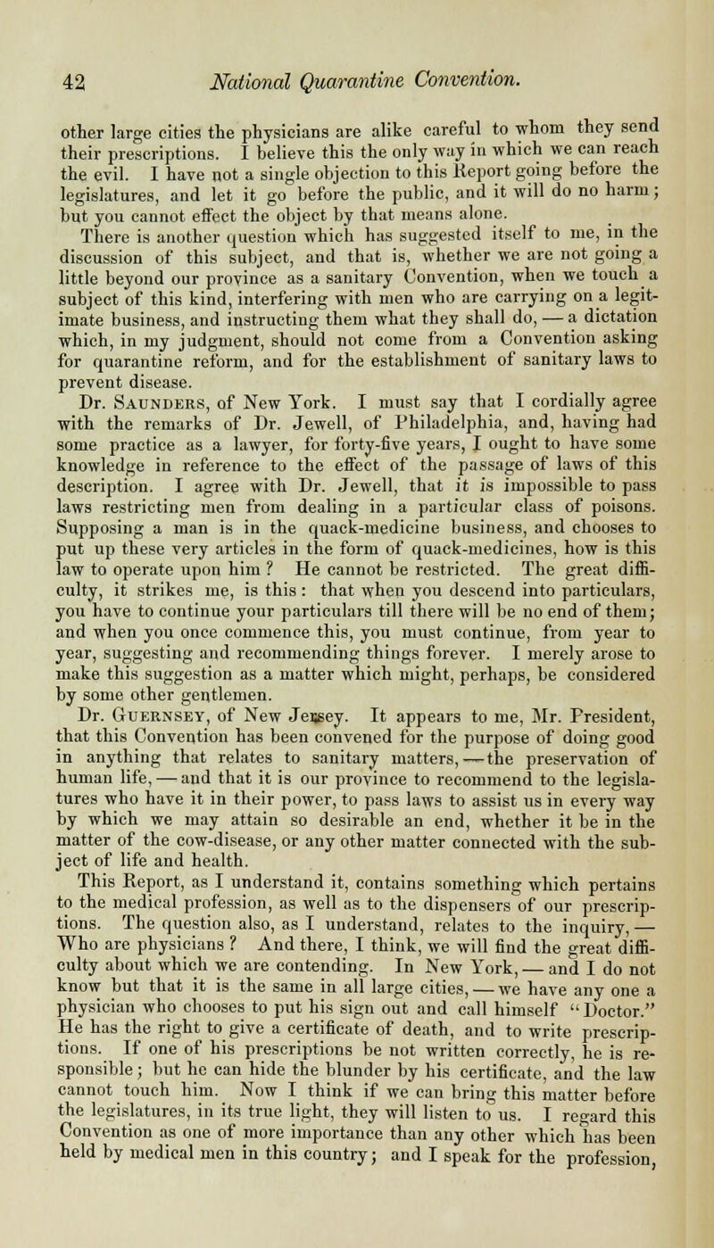 other large cities the physicians are alike careful to whom they send their prescriptions. I believe this the only way in which we can reach the evil. I have not a single objection to this Keport going before the legislatures, and let it go before the public, and it will do no harm; but you cannot effect the object by that means alone. There is another question which has suggested itself to me, in the discussion of this subject, and that is, whether we are not going a little beyond our province as a sanitary Convention, when we touch a subject of this kind, interfering with men who are carrying on a legit- imate business, and instructing them what they shall do, — a dictation which, in my judgment, should not come from a Convention asking for quarantine reform, and for the establishment of sanitary laws to prevent disease. Dr. Saunders, of New York. I must say that I cordially agree with the remarks of Dr. Jewell, of Philadelphia, and, having had some practice as a lawyer, for forty-five years, I ought to have some knowledge in reference to the effect of the passage of laws of this description. I agree with Dr. Jewell, that it is impossible to pass laws restricting men from dealing in a particular class of poisons. Supposing a man is in the quack-medicine business, and chooses to put up these very articles in the form of quack-medicines, how is this law to operate upon him ? He cannot be restricted. The great diffi- culty, it strikes me, is this : that when you descend into particulars, you have to continue your particulars till there will be no end of them; and when you once commence this, you must continue, from year to year, suggesting and recommending things forever. I merely arose to make this suggestion as a matter which might, perhaps, be considered by some other gentlemen. Dr. Guernsey, of New Jersey. It appears to me, Mr. Fresident, that this Convention has been convened for the purpose of doing good in anything that relates to sanitary matters,—the preservation of human life, — and that it is our province to recommend to the legisla- tures who have it in their power, to pass laws to assist us in every way by which we may attain so desirable an end, whether it be in the matter of the cow-disease, or any other matter connected with the sub- ject of life and health. This Report, as I understand it, contains something which pertains to the medical profession, as well as to the dispensers of our prescrip- tions. The question also, as I understand, relates to the inquiry, — Who are physicians ? And there, I think, we will find the great diffi- culty about which we are contending. In New York, — and I do not know but that it is the same in all large cities, — we have any one a physician who chooses to put his sign out and call himself Doctor. He has the right to give a certificate of death, and to write prescrip- tions. If one of his prescriptions be not written correctly, he is re- sponsible ; but he can hide the blunder by his certificate, and the law cannot touch him. Now I think if we can bring this matter before the legislatures, in its true light, they will listen to us. I regard this Convention as one of more importance than any other which has been held by medical men in this country; and I speak for the profession